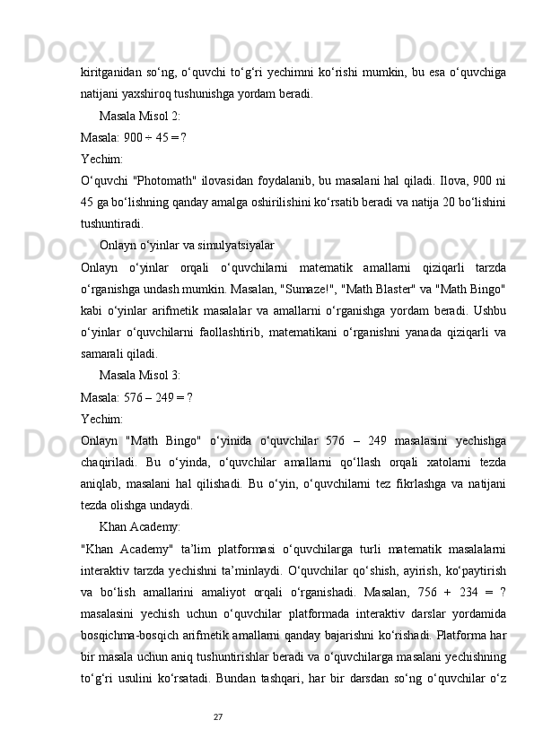 27kiritganidan   so‘ng,   o‘quvchi   to‘g‘ri   yechimni   ko‘rishi   mumkin,   bu   esa   o‘quvchiga
natijani yaxshiroq tushunishga yordam beradi.
Masala Misol 2:
Masala: 900 ÷ 45 = ?
Yechim:
O‘quvchi  "Photomath" ilovasidan  foydalanib, bu masalani  hal qiladi. Ilova, 900 ni
45 ga bo‘lishning qanday amalga oshirilishini ko‘rsatib beradi va natija 20 bo‘lishini
tushuntiradi.
Onlayn o‘yinlar va simulyatsiyalar
Onlayn   o‘yinlar   orqali   o‘quvchilarni   matematik   amallarni   qiziqarli   tarzda
o‘rganishga undash mumkin. Masalan, "Sumaze!", "Math Blaster" va "Math Bingo"
kabi   o‘yinlar   arifmetik   masalalar   va   amallarni   o‘rganishga   yordam   beradi.   Ushbu
o‘yinlar   o‘quvchilarni   faollashtirib,   matematikani   o‘rganishni   yanada   qiziqarli   va
samarali qiladi.
Masala Misol 3:
Masala: 576 – 249 = ?
Yechim:
Onlayn   "Math   Bingo"   o‘yinida   o‘quvchilar   576   –   249   masalasini   yechishga
chaqiriladi.   Bu   o‘yinda,   o‘quvchilar   amallarni   qo‘llash   orqali   xatolarni   tezda
aniqlab,   masalani   hal   qilishadi.   Bu   o‘yin,   o‘quvchilarni   tez   fikrlashga   va   natijani
tezda olishga undaydi.
Khan Academy:
"Khan   Academy"   ta’lim   platformasi   o‘quvchilarga   turli   matematik   masalalarni
interaktiv   tarzda   yechishni   ta’minlaydi.   O‘quvchilar   qo‘shish,   ayirish,   ko‘paytirish
va   bo‘lish   amallarini   amaliyot   orqali   o‘rganishadi.   Masalan,   756   +   234   =   ?
masalasini   yechish   uchun   o‘quvchilar   platformada   interaktiv   darslar   yordamida
bosqichma-bosqich arifmetik amallarni qanday bajarishni ko‘rishadi. Platforma har
bir masala uchun aniq tushuntirishlar beradi va o‘quvchilarga masalani yechishning
to‘g‘ri   usulini   ko‘rsatadi.   Bundan   tashqari,   har   bir   darsdan   so‘ng   o‘quvchilar   o‘z 