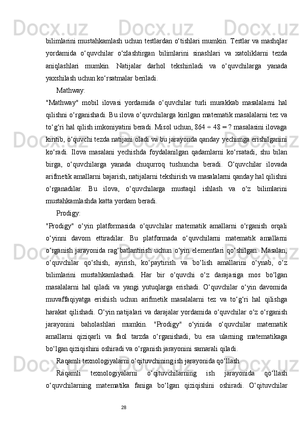 28bilimlarini mustahkamlash uchun testlardan o‘tishlari mumkin. Testlar va mashqlar
yordamida   o‘quvchilar   o‘zlashtirgan   bilimlarini   sinashlari   va   xatoliklarni   tezda
aniqlashlari   mumkin.   Natijalar   darhol   tekshiriladi   va   o‘quvchilarga   yanada
yaxshilash uchun ko‘rsatmalar beriladi.
Mathway:
"Mathway"   mobil   ilovasi   yordamida   o‘quvchilar   turli   murakkab   masalalarni   hal
qilishni o‘rganishadi. Bu ilova o‘quvchilarga kirilgan matematik masalalarni tez va
to‘g‘ri hal qilish imkoniyatini beradi. Misol uchun, 864 ÷ 48 = ? masalasini ilovaga
kiritib, o‘quvchi tezda natijani oladi va bu jarayonda qanday yechimga erishilganini
ko‘radi.   Ilova   masalani   yechishda   foydalanilgan   qadamlarni   ko‘rsatadi,   shu   bilan
birga,   o‘quvchilarga   yanada   chuqurroq   tushuncha   beradi.   O‘quvchilar   ilovada
arifmetik amallarni bajarish, natijalarni tekshirish va masalalarni qanday hal qilishni
o‘rganadilar.   Bu   ilova,   o‘quvchilarga   mustaqil   ishlash   va   o‘z   bilimlarini
mustahkamlashda katta yordam beradi.
Prodigy:
"Prodigy"   o‘yin   platformasida   o‘quvchilar   matematik   amallarni   o‘rganish   orqali
o‘yinni   davom   ettiradilar.   Bu   platformada   o‘quvchilarni   matematik   amallarni
o‘rganish   jarayonida   rag‘batlantirish   uchun   o‘yin   elementlari   qo‘shilgan.   Masalan,
o‘quvchilar   qo‘shish,   ayirish,   ko‘paytirish   va   bo‘lish   amallarini   o‘ynab,   o‘z
bilimlarini   mustahkamlashadi.   Har   bir   o‘quvchi   o‘z   darajasiga   mos   bo‘lgan
masalalarni   hal   qiladi   va   yangi   yutuqlarga   erishadi.   O‘quvchilar   o‘yin   davomida
muvaffaqiyatga   erishish   uchun   arifmetik   masalalarni   tez   va   to‘g‘ri   hal   qilishga
harakat qilishadi. O‘yin natijalari va darajalar yordamida o‘quvchilar o‘z o‘rganish
jarayonini   baholashlari   mumkin.   "Prodigy"   o‘yinida   o‘quvchilar   matematik
amallarni   qiziqarli   va   faol   tarzda   o‘rganishadi,   bu   esa   ularning   matematikaga
bo‘lgan qiziqishini oshiradi va o‘rganish jarayonini samarali qiladi.
Raqamli texnologiyalarni o‘qituvchining ish jarayonida qo‘llash
Raqamli   texnologiyalarni   o‘qituvchilarning   ish   jarayonida   qo‘llash
o‘quvchilarning   matematika   faniga   bo‘lgan   qiziqishini   oshiradi.   O‘qituvchilar 