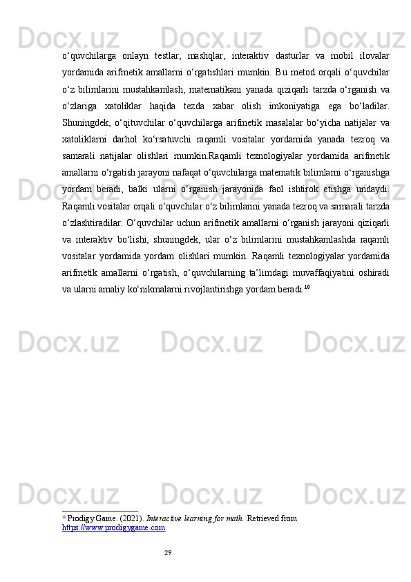 29o‘quvchilarga   onlayn   testlar,   mashqlar,   interaktiv   dasturlar   va   mobil   ilovalar
yordamida   arifmetik   amallarni   o‘rgatishlari   mumkin.   Bu   metod   orqali   o‘quvchilar
o‘z   bilimlarini   mustahkamlash,   matematikani   yanada   qiziqarli   tarzda   o‘rganish   va
o‘zlariga   xatoliklar   haqida   tezda   xabar   olish   imkoniyatiga   ega   bo‘ladilar.
Shuningdek,   o‘qituvchilar   o‘quvchilarga   arifmetik   masalalar   bo‘yicha   natijalar   va
xatoliklarni   darhol   ko‘rsatuvchi   raqamli   vositalar   yordamida   yanada   tezroq   va
samarali   natijalar   olishlari   mumkin.Raqamli   texnologiyalar   yordamida   arifmetik
amallarni o‘rgatish jarayoni nafaqat o‘quvchilarga matematik bilimlarni o‘rganishga
yordam   beradi,   balki   ularni   o‘rganish   jarayonida   faol   ishtirok   etishga   undaydi.
Raqamli vositalar orqali o‘quvchilar o‘z bilimlarini yanada tezroq va samarali tarzda
o‘zlashtiradilar.  O‘quvchilar   uchun  arifmetik  amallarni   o‘rganish   jarayoni  qiziqarli
va   interaktiv   bo‘lishi,   shuningdek,   ular   o‘z   bilimlarini   mustahkamlashda   raqamli
vositalar   yordamida   yordam   olishlari   mumkin.   Raqamli   texnologiyalar   yordamida
arifmetik   amallarni   o‘rgatish,   o‘quvchilarning   ta’limdagi   muvaffaqiyatini   oshiradi
va ularni amaliy ko‘nikmalarni rivojlantirishga yordam beradi. 10
10
  Prodigy Game. (2021).  Interactive learning for math.  Retrieved from 
https://www.prodigygame.com 