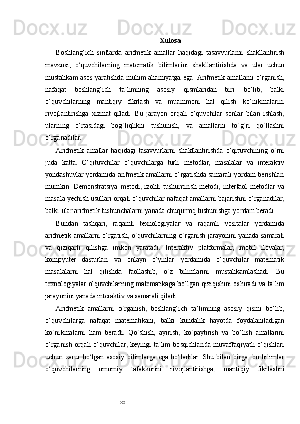 30 Xulosa
Boshlang‘ich   sinflarda   arifmetik   amallar   haqidagi   tasavvurlarni   shakllantirish
mavzusi,   o‘quvchilarning   matematik   bilimlarini   shakllantirishda   va   ular   uchun
mustahkam asos yaratishda muhim ahamiyatga ega. Arifmetik amallarni o‘rganish,
nafaqat   boshlang‘ich   ta’limning   asosiy   qismlaridan   biri   bo‘lib,   balki
o‘quvchilarning   mantiqiy   fikrlash   va   muammoni   hal   qilish   ko‘nikmalarini
rivojlantirishga   xizmat   qiladi.   Bu   jarayon   orqali   o‘quvchilar   sonlar   bilan   ishlash,
ularning   o‘rtasidagi   bog‘liqlikni   tushunish,   va   amallarni   to‘g‘ri   qo‘llashni
o‘rganadilar.
Arifmetik   amallar   haqidagi   tasavvurlarni   shakllantirishda   o‘qituvchining   o‘rni
juda   katta.   O‘qituvchilar   o‘quvchilarga   turli   metodlar,   masalalar   va   interaktiv
yondashuvlar yordamida arifmetik amallarni o‘rgatishda samarali yordam berishlari
mumkin.   Demonstratsiya   metodi,   izohli   tushuntirish   metodi,   interfaol   metodlar   va
masala yechish usullari orqali o‘quvchilar nafaqat amallarni bajarishni o‘rganadilar,
balki ular arifmetik tushunchalarni yanada chuqurroq tushunishga yordam beradi.
Bundan   tashqari,   raqamli   texnologiyalar   va   raqamli   vositalar   yordamida
arifmetik amallarni o‘rgatish, o‘quvchilarning o‘rganish jarayonini yanada samarali
va   qiziqarli   qilishga   imkon   yaratadi.   Interaktiv   platformalar,   mobil   ilovalar,
kompyuter   dasturlari   va   onlayn   o‘yinlar   yordamida   o‘quvchilar   matematik
masalalarni   hal   qilishda   faollashib,   o‘z   bilimlarini   mustahkamlashadi.   Bu
texnologiyalar o‘quvchilarning matematikaga bo‘lgan qiziqishini oshiradi va ta’lim
jarayonini yanada interaktiv va samarali qiladi.
Arifmetik   amallarni   o‘rganish,   boshlang‘ich   ta’limning   asosiy   qismi   bo‘lib,
o‘quvchilarga   nafaqat   matematikani,   balki   kundalik   hayotda   foydalaniladigan
ko‘nikmalarni   ham   beradi.   Qo‘shish,   ayirish,   ko‘paytirish   va   bo‘lish   amallarini
o‘rganish orqali o‘quvchilar, keyingi ta’lim bosqichlarida muvaffaqiyatli  o‘qishlari
uchun   zarur   bo‘lgan   asosiy   bilimlarga   ega   bo‘ladilar.   Shu   bilan   birga,   bu   bilimlar
o‘quvchilarning   umumiy   tafakkurini   rivojlantirishga,   mantiqiy   fikrlashni 