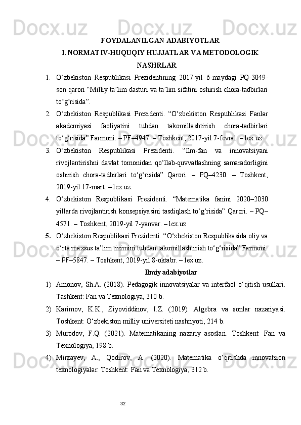 32FOYDALANILGAN ADABIYOTLAR
I. NORMATIV-HUQUQIY HUJJATLAR VA METODOLOGIK
NASHRLAR
1. O zbekiston   Respublikasi   Prezidentining   2017-yil   6-maydagi   PQ-3049-ʻ
son qarori “Milliy ta’lim dasturi va ta’lim sifatini oshirish chora-tadbirlari
to g risida”.
ʻ ʻ
2. O‘zbekiston   Respublikasi   Prezidenti.   “O‘zbekiston   Respublikasi   Fanlar
akademiyasi   faoliyatini   tubdan   takomillashtirish   chora-tadbirlari
to‘g‘risida” Farmoni. – PF–4947. – Toshkent, 2017-yil 7-fevral. – lex.uz.
3. O‘zbekiston   Respublikasi   Prezidenti.   “Ilm-fan   va   innovatsiyani
rivojlantirishni   davlat   tomonidan   qo‘llab-quvvatlashning   samaradorligini
oshirish   chora-tadbirlari   to‘g‘risida”   Qarori.   –   PQ–4230.   –   Toshkent,
2019-yil 17-mart. – lex.uz.
4. O‘zbekiston   Respublikasi   Prezidenti.   “Matematika   fanini   2020–2030
yillarda rivojlantirish konsepsiyasini tasdiqlash to‘g‘risida” Qarori. – PQ–
4571. – Toshkent, 2019-yil 7-yanvar. – lex.uz.
5. O‘zbekiston Respublikasi Prezidenti. “O‘zbekiston Respublikasida oliy va
o‘rta maxsus ta’lim tizimini tubdan takomillashtirish to‘g‘risida” Farmoni.
– PF–5847. – Toshkent, 2019-yil 8-oktabr. – lex.uz.
Ilmiy adabiyotlar
1) Amonov,   Sh.A.   (2018).   Pedagogik   innovatsiyalar   va   interfaol   o‘qitish   usullari.
Tashkent: Fan va Texnologiya, 310 b.
2) Karimov,   K.K.,   Ziyoviddinov,   I.Z.   (2019).   Algebra   va   sonlar   nazariyasi.
Toshkent: O‘zbekiston milliy universiteti nashriyoti, 214 b.
3) Murodov,   F.Q.   (2021).   Matematikaning   nazariy   asoslari.   Toshkent:   Fan   va
Texnologiya, 198 b.
4) Mirzayev,   A.,   Qodirov,   A.   (2020).   Matematika   o‘qitishda   innovatsion
texnologiyalar. Toshkent: Fan va Texnologiya, 312 b. 