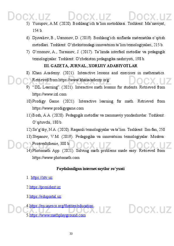 335) Yusupov, A.M. (2020). Boshlang‘ich ta’lim metodikasi. Toshkent: Ma’naviyat,
154 b.
6) Djuvaliev, B., Usmonov, D. (2019). Boshlang‘ich sinflarda matematika o‘qitish
metodlari. Toshkent: O‘zbekistondagi innovatsion ta’lim texnologiyalari, 215 b.
7) O‘rmonov,   A.,   Tursunov,   J.   (2017).   Ta’limda   interfaol   metodlar   va   pedagogik
texnologiyalar. Toshkent: O‘zbekiston pedagogika nashriyoti, 198 b.
III. GAZETA, JURNAL, XORIJIY ADABIYOTLAR
8) Khan   Academy.   (2021).   Interactive   lessons   and   exercises   in   mathematics.
Retrieved from https://www.khanacademy.org
9) “IXL   Learning”.   (2021).   Interactive   math   lessons   for   students.   Retrieved   from
https://www.ixl.com
10) Prodigy   Game.   (2021).   Interactive   learning   for   math.   Retrieved   from
https://www.prodigygame.com
11) Bosh, A.A. (2020). Pedagogik metodlar va zamonaviy yondashuvlar. Toshkent:
O‘qituvchi, 180 b.
12) So‘g‘diy, N.A. (2020). Raqamli texnologiyalar va ta’lim. Toshkent: Ilm-fan, 250
13) Stepanov,   V.M.   (2019).   Pedagogika   va   innovatsion   texnologiyalar.   Moskva:
Prosveshchenie, 300 b.
14) Photomath   App.   (2021).   Solving   math   problems   made   easy.   Retrieved   from
https://www.photomath.com
Foydalanilgan internet saytlar ro‘yxati
1. https://xtv.uz   
2. https://president.uz
3. https://eduportal.uz
4. https://en.unesco.org/themes/education
5. https://www.mathplayground.com 