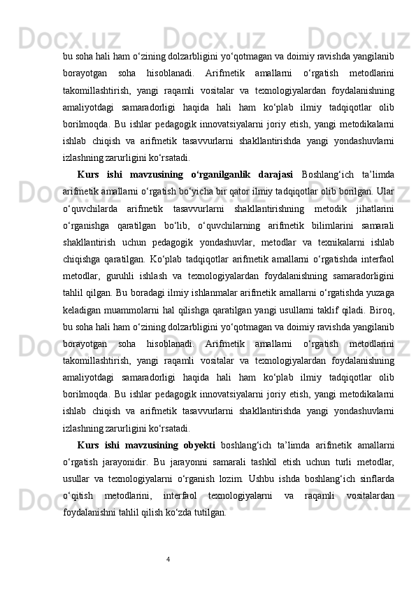4bu soha hali ham o‘zining dolzarbligini yo‘qotmagan va doimiy ravishda yangilanib
borayotgan   soha   hisoblanadi.   Arifmetik   amallarni   o‘rgatish   metodlarini
takomillashtirish,   yangi   raqamli   vositalar   va   texnologiyalardan   foydalanishning
amaliyotdagi   samaradorligi   haqida   hali   ham   ko‘plab   ilmiy   tadqiqotlar   olib
borilmoqda.   Bu   ishlar   pedagogik   innovatsiyalarni   joriy   etish,   yangi   metodikalarni
ishlab   chiqish   va   arifmetik   tasavvurlarni   shakllantirishda   yangi   yondashuvlarni
izlashning zarurligini ko‘rsatadi.
Kurs   ishi   mavzusining   o‘rganilganlik   darajasi   Boshlang‘ich   ta’limda
arifmetik amallarni o‘rgatish bo‘yicha bir qator ilmiy tadqiqotlar olib borilgan. Ular
o‘quvchilarda   arifmetik   tasavvurlarni   shakllantirishning   metodik   jihatlarini
o‘rganishga   qaratilgan   bo‘lib,   o‘quvchilarning   arifmetik   bilimlarini   samarali
shakllantirish   uchun   pedagogik   yondashuvlar,   metodlar   va   texnikalarni   ishlab
chiqishga   qaratilgan.   Ko‘plab   tadqiqotlar   arifmetik   amallarni   o‘rgatishda   interfaol
metodlar,   guruhli   ishlash   va   texnologiyalardan   foydalanishning   samaradorligini
tahlil qilgan. Bu boradagi ilmiy ishlanmalar arifmetik amallarni o‘rgatishda yuzaga
keladigan muammolarni  hal qilishga qaratilgan yangi  usullarni  taklif  qiladi. Biroq,
bu soha hali ham o‘zining dolzarbligini yo‘qotmagan va doimiy ravishda yangilanib
borayotgan   soha   hisoblanadi.   Arifmetik   amallarni   o‘rgatish   metodlarini
takomillashtirish,   yangi   raqamli   vositalar   va   texnologiyalardan   foydalanishning
amaliyotdagi   samaradorligi   haqida   hali   ham   ko‘plab   ilmiy   tadqiqotlar   olib
borilmoqda.   Bu   ishlar   pedagogik   innovatsiyalarni   joriy   etish,   yangi   metodikalarni
ishlab   chiqish   va   arifmetik   tasavvurlarni   shakllantirishda   yangi   yondashuvlarni
izlashning zarurligini ko‘rsatadi.
Kurs   ishi   mavzusining   obyekti   boshlang‘ich   ta’limda   arifmetik   amallarni
o‘rgatish   jarayonidir.   Bu   jarayonni   samarali   tashkil   etish   uchun   turli   metodlar,
usullar   va   texnologiyalarni   o‘rganish   lozim.   Ushbu   ishda   boshlang‘ich   sinflarda
o‘qitish   metodlarini,   interfaol   texnologiyalarni   va   raqamli   vositalardan
foydalanishni tahlil qilish ko‘zda tutilgan. 