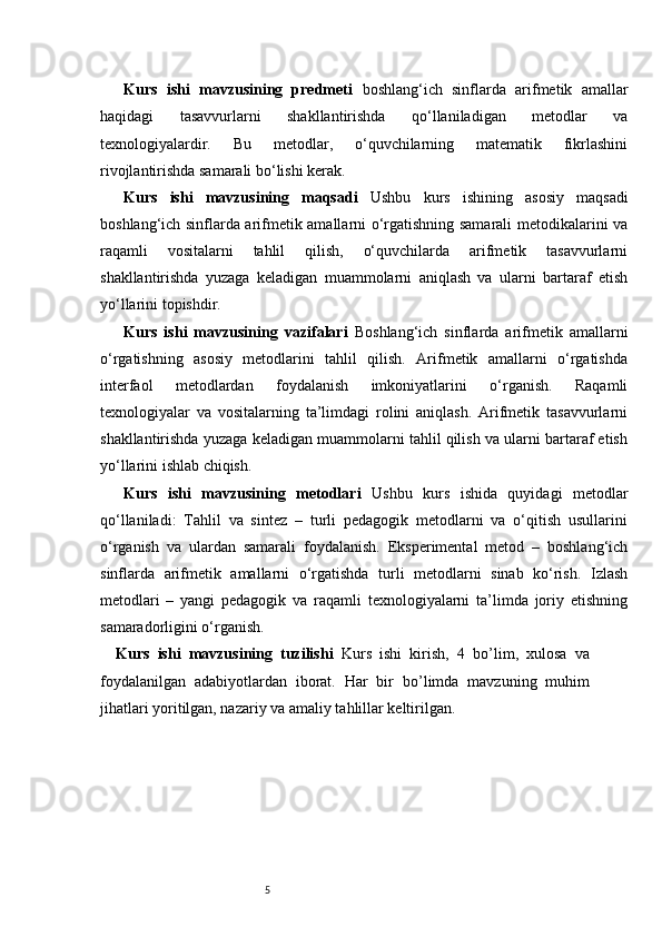 5Kurs   ishi   mavzusining   predmeti   boshlang‘ich   sinflarda   arifmetik   amallar
haqidagi   tasavvurlarni   shakllantirishda   qo‘llaniladigan   metodlar   va
texnologiyalardir.   Bu   metodlar,   o‘quvchilarning   matematik   fikrlashini
rivojlantirishda samarali bo‘lishi kerak.
Kurs   ishi   mavzusining   maqsadi   Ushbu   kurs   ishining   asosiy   maqsadi
boshlang‘ich sinflarda arifmetik amallarni o‘rgatishning samarali metodikalarini va
raqamli   vositalarni   tahlil   qilish,   o‘quvchilarda   arifmetik   tasavvurlarni
shakllantirishda   yuzaga   keladigan   muammolarni   aniqlash   va   ularni   bartaraf   etish
yo‘llarini topishdir.
Kurs   ishi   mavzusining   vazifalari   Boshlang‘ich   sinflarda   arifmetik   amallarni
o‘rgatishning   asosiy   metodlarini   tahlil   qilish.   Arifmetik   amallarni   o‘rgatishda
interfaol   metodlardan   foydalanish   imkoniyatlarini   o‘rganish.   Raqamli
texnologiyalar   va   vositalarning   ta’limdagi   rolini   aniqlash.   Arifmetik   tasavvurlarni
shakllantirishda yuzaga keladigan muammolarni tahlil qilish va ularni bartaraf etish
yo‘llarini ishlab chiqish.
Kurs   ishi   mavzusining   metodlari   Ushbu   kurs   ishida   quyidagi   metodlar
qo‘llaniladi:   Tahlil   va   sintez   –   turli   pedagogik   metodlarni   va   o‘qitish   usullarini
o‘rganish   va   ulardan   samarali   foydalanish.   Eksperimental   metod   –   boshlang‘ich
sinflarda   arifmetik   amallarni   o‘rgatishda   turli   metodlarni   sinab   ko‘rish.   Izlash
metodlari   –   yangi   pedagogik   va   raqamli   texnologiyalarni   ta’limda   joriy   etishning
samaradorligini o‘rganish.
Kurs   ishi   mavzusining   tuzilishi   Kurs   ishi   kirish,   4   bo’lim ,   xulosa   va
foydalanilgan   adabiyotlardan   iborat.   Har   bir   bo’limda   mavzuning   muhim
jihatlari yoritilgan, nazariy va amaliy tahlillar keltirilgan. 
