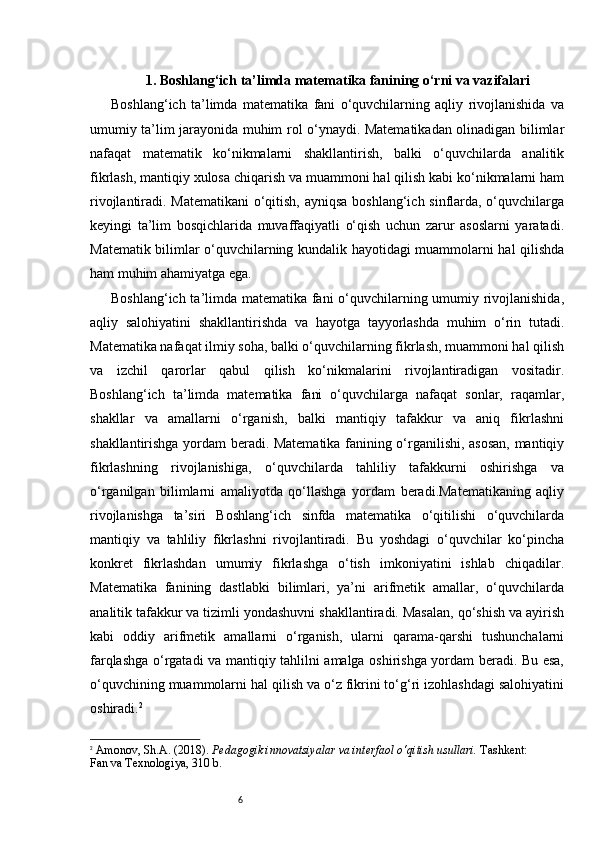 61. Boshlang‘ich ta’limda matematika fanining o‘rni va vazifalari
Boshlang‘ich   ta’limda   matematika   fani   o‘quvchilarning   aqliy   rivojlanishida   va
umumiy ta’lim jarayonida muhim rol o‘ynaydi. Matematikadan olinadigan bilimlar
nafaqat   matematik   ko‘nikmalarni   shakllantirish,   balki   o‘quvchilarda   analitik
fikrlash, mantiqiy xulosa chiqarish va muammoni hal qilish kabi ko‘nikmalarni ham
rivojlantiradi. Matematikani  o‘qitish, ayniqsa boshlang‘ich sinflarda, o‘quvchilarga
keyingi   ta’lim   bosqichlarida   muvaffaqiyatli   o‘qish   uchun   zarur   asoslarni   yaratadi.
Matematik bilimlar o‘quvchilarning kundalik hayotidagi muammolarni hal qilishda
ham muhim ahamiyatga ega.
Boshlang‘ich ta’limda matematika fani o‘quvchilarning umumiy rivojlanishida,
aqliy   salohiyatini   shakllantirishda   va   hayotga   tayyorlashda   muhim   o‘rin   tutadi.
Matematika nafaqat ilmiy soha, balki o‘quvchilarning fikrlash, muammoni hal qilish
va   izchil   qarorlar   qabul   qilish   ko‘nikmalarini   rivojlantiradigan   vositadir.
Boshlang‘ich   ta’limda   matematika   fani   o‘quvchilarga   nafaqat   sonlar,   raqamlar,
shakllar   va   amallarni   o‘rganish,   balki   mantiqiy   tafakkur   va   aniq   fikrlashni
shakllantirishga yordam beradi. Matematika fanining o‘rganilishi, asosan, mantiqiy
fikrlashning   rivojlanishiga,   o‘quvchilarda   tahliliy   tafakkurni   oshirishga   va
o‘rganilgan   bilimlarni   amaliyotda   qo‘llashga   yordam   beradi.Matematikaning   aqliy
rivojlanishga   ta’siri   Boshlang‘ich   sinfda   matematika   o‘qitilishi   o‘quvchilarda
mantiqiy   va   tahliliy   fikrlashni   rivojlantiradi.   Bu   yoshdagi   o‘quvchilar   ko‘pincha
konkret   fikrlashdan   umumiy   fikrlashga   o‘tish   imkoniyatini   ishlab   chiqadilar.
Matematika   fanining   dastlabki   bilimlari,   ya’ni   arifmetik   amallar,   o‘quvchilarda
analitik tafakkur va tizimli yondashuvni shakllantiradi. Masalan, qo‘shish va ayirish
kabi   oddiy   arifmetik   amallarni   o‘rganish,   ularni   qarama-qarshi   tushunchalarni
farqlashga o‘rgatadi va mantiqiy tahlilni amalga oshirishga yordam beradi. Bu esa,
o‘quvchining muammolarni hal qilish va o‘z fikrini to‘g‘ri izohlashdagi salohiyatini
oshiradi. 2
2
  Amonov, Sh.A. (2018).  Pedagogik innovatsiyalar va interfaol o‘qitish usullari.  Tashkent:
Fan va Texnologiya, 310 b. 