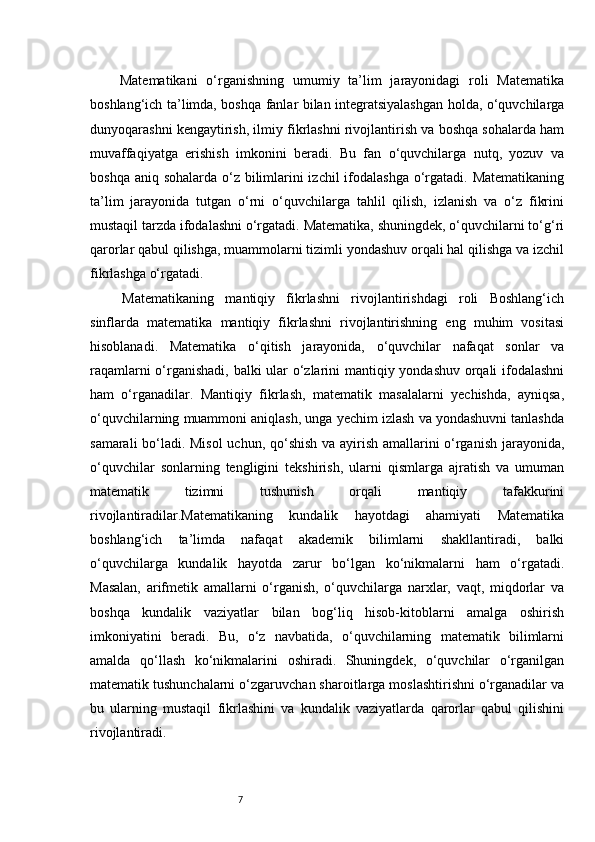 7  Matematikani   o‘rganishning   umumiy   ta’lim   jarayonidagi   roli   Matematika
boshlang‘ich ta’limda, boshqa fanlar bilan integratsiyalashgan holda, o‘quvchilarga
dunyoqarashni kengaytirish, ilmiy fikrlashni rivojlantirish va boshqa sohalarda ham
muvaffaqiyatga   erishish   imkonini   beradi.   Bu   fan   o‘quvchilarga   nutq,   yozuv   va
boshqa aniq sohalarda o‘z bilimlarini izchil  ifodalashga o‘rgatadi. Matematikaning
ta’lim   jarayonida   tutgan   o‘rni   o‘quvchilarga   tahlil   qilish,   izlanish   va   o‘z   fikrini
mustaqil tarzda ifodalashni o‘rgatadi. Matematika, shuningdek, o‘quvchilarni to‘g‘ri
qarorlar qabul qilishga, muammolarni tizimli yondashuv orqali hal qilishga va izchil
fikrlashga o‘rgatadi.
  Matematikaning   mantiqiy   fikrlashni   rivojlantirishdagi   roli   Boshlang‘ich
sinflarda   matematika   mantiqiy   fikrlashni   rivojlantirishning   eng   muhim   vositasi
hisoblanadi.   Matematika   o‘qitish   jarayonida,   o‘quvchilar   nafaqat   sonlar   va
raqamlarni o‘rganishadi, balki ular o‘zlarini mantiqiy yondashuv orqali ifodalashni
ham   o‘rganadilar.   Mantiqiy   fikrlash,   matematik   masalalarni   yechishda,   ayniqsa,
o‘quvchilarning muammoni aniqlash, unga yechim izlash va yondashuvni tanlashda
samarali bo‘ladi. Misol  uchun, qo‘shish va ayirish amallarini o‘rganish jarayonida,
o‘quvchilar   sonlarning   tengligini   tekshirish,   ularni   qismlarga   ajratish   va   umuman
matematik   tizimni   tushunish   orqali   mantiqiy   tafakkurini
rivojlantiradilar.Matematikaning   kundalik   hayotdagi   ahamiyati   Matematika
boshlang‘ich   ta’limda   nafaqat   akademik   bilimlarni   shakllantiradi,   balki
o‘quvchilarga   kundalik   hayotda   zarur   bo‘lgan   ko‘nikmalarni   ham   o‘rgatadi.
Masalan,   arifmetik   amallarni   o‘rganish,   o‘quvchilarga   narxlar,   vaqt,   miqdorlar   va
boshqa   kundalik   vaziyatlar   bilan   bog‘liq   hisob-kitoblarni   amalga   oshirish
imkoniyatini   beradi.   Bu,   o‘z   navbatida,   o‘quvchilarning   matematik   bilimlarni
amalda   qo‘llash   ko‘nikmalarini   oshiradi.   Shuningdek,   o‘quvchilar   o‘rganilgan
matematik tushunchalarni o‘zgaruvchan sharoitlarga moslashtirishni o‘rganadilar va
bu   ularning   mustaqil   fikrlashini   va   kundalik   vaziyatlarda   qarorlar   qabul   qilishini
rivojlantiradi. 