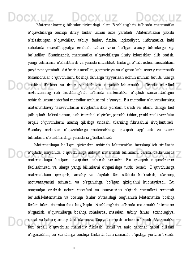 8  Matematikaning   bilimlar   tizimidagi   o‘rni   Boshlang‘ich   ta’limda   matematika
o‘quvchilarga   boshqa   ilmiy   fanlar   uchun   asos   yaratadi.   Matematikani   yaxshi
o‘zlashtirgan   o‘quvchilar,   tabiiy   fanlar,   fizika,   iqtisodiyot,   informatika   kabi
sohalarda   muvaffaqiyatga   erishish   uchun   zarur   bo‘lgan   asosiy   bilimlarga   ega
bo‘ladilar.   Shuningdek,   matematika   o‘quvchilarga   ilmiy   izlanishlar   olib   borish,
yangi bilimlarni o‘zlashtirish va yanada murakkab fanlarga o‘tish uchun mustahkam
poydevor yaratadi. Arifmetik amallar, geometriya va algebra kabi asosiy matematik
tushunchalar o‘quvchilarni boshqa fanlarga tayyorlash uchun muhim bo‘lib, ularga
analitik   fikrlash   va   ilmiy   yondashuvni   o‘rgatadi.Matematik   ta’limda   interfaol
metodlarning   roli   Boshlang‘ich   ta’limda   matematika   o‘qitish   samaradorligini
oshirish uchun interfaol metodlar muhim rol o‘ynaydi. Bu metodlar o‘quvchilarning
matematikaviy   tasavvurlarini   rivojlantirishda   yordam   beradi   va   ularni   darsga   faol
jalb qiladi. Misol uchun, turli interfaol o‘yinlar, guruhli ishlar, problemali vazifalar
orqali   o‘quvchilarni   mashq   qilishga   undash,   ularning   fikrlashini   rivojlantiradi.
Bunday   metodlar   o‘quvchilarga   matematikaga   qiziqish   uyg‘otadi   va   ularni
bilimlarni o‘zlashtirishga yanada rag‘batlantiradi.
Matematikaga   bo‘lgan   qiziqishni   oshirish   Matematika   boshlang‘ich   sinflarda
o‘qitish jarayonida o‘quvchilarga nafaqat  matematik bilimlarni berish, balki  ularda
matematikaga   bo‘lgan   qiziqishni   oshirish   zarurdir.   Bu   qiziqish   o‘quvchilarni
faollashtiradi   va   ularga   yangi   bilimlarni   o‘rganishga   turtki   beradi.   O‘quvchilarga
matematikani   qiziqarli,   amaliy   va   foydali   fan   sifatida   ko‘rsatish,   ularning
motivatsiyasini   oshiradi   va   o‘rganishga   bo‘lgan   qiziqishni   kuchaytiradi.   Bu
maqsadga   erishish   uchun   interfaol   va   innovatsion   o‘qitish   metodlari   samarali
bo‘ladi.Matematika   va   boshqa   fanlar   o‘rtasidagi   bog‘lanish   Matematika   boshqa
fanlar   bilan   chambarchas   bog‘liqdir.   Boshlang‘ich   ta’limda   matematik   bilimlarni
o‘rganish,   o‘quvchilarga   boshqa   sohalarda,   masalan,   tabiiy   fanlar,   texnologiya,
san'at va hatto ijtimoiy fanlarda muvaffaqiyatli o‘qish imkonini beradi. Matematika
fani   orqali   o‘quvchilar   mantiqiy   fikrlash,   izchil   va   aniq   qarorlar   qabul   qilishni
o‘rganadilar, bu esa  ularga  boshqa fanlarda ham  samarali  o‘qishga yordam  beradi. 