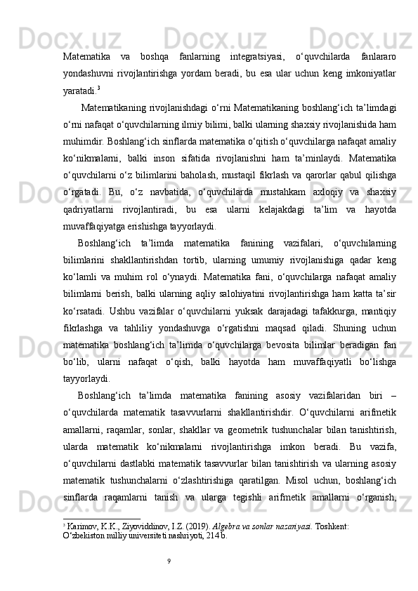 9Matematika   va   boshqa   fanlarning   integratsiyasi,   o‘quvchilarda   fanlararo
yondashuvni   rivojlantirishga   yordam   beradi,   bu   esa   ular   uchun   keng   imkoniyatlar
yaratadi. 3
  Matematikaning  rivojlanishdagi  o‘rni  Matematikaning boshlang‘ich ta’limdagi
o‘rni nafaqat o‘quvchilarning ilmiy bilimi, balki ularning shaxsiy rivojlanishida ham
muhimdir. Boshlang‘ich sinflarda matematika o‘qitish o‘quvchilarga nafaqat amaliy
ko‘nikmalarni,   balki   inson   sifatida   rivojlanishni   ham   ta’minlaydi.   Matematika
o‘quvchilarni  o‘z  bilimlarini   baholash,   mustaqil  fikrlash   va  qarorlar   qabul   qilishga
o‘rgatadi.   Bu,   o‘z   navbatida,   o‘quvchilarda   mustahkam   axloqiy   va   shaxsiy
qadriyatlarni   rivojlantiradi,   bu   esa   ularni   kelajakdagi   ta’lim   va   hayotda
muvaffaqiyatga erishishga tayyorlaydi.
Boshlang‘ich   ta’limda   matematika   fanining   vazifalari,   o‘quvchilarning
bilimlarini   shakllantirishdan   tortib,   ularning   umumiy   rivojlanishiga   qadar   keng
ko‘lamli   va   muhim   rol   o‘ynaydi.   Matematika   fani,   o‘quvchilarga   nafaqat   amaliy
bilimlarni   berish,   balki   ularning   aqliy   salohiyatini   rivojlantirishga   ham   katta   ta’sir
ko‘rsatadi.   Ushbu   vazifalar   o‘quvchilarni   yuksak   darajadagi   tafakkurga,   mantiqiy
fikrlashga   va   tahliliy   yondashuvga   o‘rgatishni   maqsad   qiladi.   Shuning   uchun
matematika   boshlang‘ich   ta’limda   o‘quvchilarga   bevosita   bilimlar   beradigan   fan
bo‘lib,   ularni   nafaqat   o‘qish,   balki   hayotda   ham   muvaffaqiyatli   bo‘lishga
tayyorlaydi.
Boshlang‘ich   ta’limda   matematika   fanining   asosiy   vazifalaridan   biri   –
o‘quvchilarda   matematik   tasavvurlarni   shakllantirishdir.   O‘quvchilarni   arifmetik
amallarni,   raqamlar,   sonlar,   shakllar   va   geometrik   tushunchalar   bilan   tanishtirish,
ularda   matematik   ko‘nikmalarni   rivojlantirishga   imkon   beradi.   Bu   vazifa,
o‘quvchilarni   dastlabki   matematik   tasavvurlar   bilan   tanishtirish   va   ularning   asosiy
matematik   tushunchalarni   o‘zlashtirishiga   qaratilgan.   Misol   uchun,   boshlang‘ich
sinflarda   raqamlarni   tanish   va   ularga   tegishli   arifmetik   amallarni   o‘rganish,
3
  Karimov, K.K., Ziyoviddinov, I.Z. (2019).  Algebra va sonlar nazariyasi.  Toshkent: 
O‘zbekiston milliy universiteti nashriyoti, 214 b. 