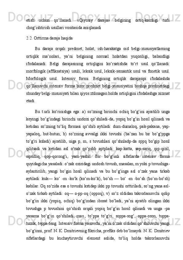 etish   uchun   qo‘llanadi.   «Qiyosiy   daraja»   belgining   ortiq-kamligi   turli
chog‘ishtirish usullari vositasida aniqlanadi
2.2.   Orttirma daraja haqida 
Bu   daraja   orqali   predmet,   holat,   ish-harakatga   oid   belgi-xususiyatlarning
ortiqlik   ma’nolari,   ya’ni   belgining   normal   holatdan   yuqoriligi,   balandligi
ifodalanadi.   Belgi   darajasining   ortiqligini   ko‘rsatishda   to‘rt   usul   qo‘llanadi:
morfologik   (affiksatsiya)   usuli,   leksik   usul,   leksik-semantik   usul   va   fonetik   usul.
Morfologik   usul.   Intensiv   formi.   Belgining   ortiqlik   darajasipi   ifodalashda
qo‘llanuvchi   intensiv   forma   biror   predmet   belgi-xususiyatini   boshqa   predmetdagi
shunday belgi-xususiyati bilan qiyos ztilmagan holda ortiqligini ifodalashga xizmat
etadi. 
Bu   t.urli   ko‘rinishga   ega:   a)   so‘zning   birinchi   ochiq   bo‘g‘ini   ajratilib   unga
keyingi  bo‘g‘indagi  birinchi  undoxi  qo‘shiladi-da, yopiq bo‘g‘in hosil  qilinadi  va
ketidan   so‘zning   to‘liq   formasi   qo‘shib   aytiladi:   dum-dumaloq,   pak-pakana,   yap-
yapaloq,   but-butun;   b)   so‘zning   avvalgi   ikki   tovushi   (ba’zan   bu   bir   bo‘g‘ppga
to‘g‘ri   ksladi)   ajratilib,   uiga   p,   m,   s   tovushlari   qo‘shnladp-da   sppq   bo‘gip   hosil
qilitsadi   va   ketidan   asl   o‘zak   qo‘pshb   aptpladi:   kap-katta,   sap-sariq,   qip-qizil,
sipsilliq,   qop-qorong‘i,   yam-yashil.   Bir   bo‘g‘inli   sifatlarda   intensiv   forma
quyidagicha yasaladi: o‘zak oxiridagi undosh tovush, masalan, m yoki p tovushiga-
aylantirilib,   yangi   bo‘gin   hosil   qilinadi   va   bu   bo‘g‘inga   asl   o‘zak   yana   tirkab
aytiladi:   kuk—   ko‘   -m   -ko‘k   (ko‘m-ko‘k),   bo‘sh   —   bo‘   -m   -bo‘sh   (bo‘m-bo‘sh)
kabilar. Oq so‘zida esa o tovushi kstidap ikki pp tovushi orttiriladi, so‘ng yana asl-
o‘zak   tirkab  aytiladi:  oq—  o-pp-oq  (oppoq);  v)  so‘z  oldidan  takrorlanuvchi   qolip
bo‘g‘in   ikki   (yopiq,   ochiq)   bo‘g‘indan   iborat   bo‘ladi,   ya’ni   ajratib   olingan   ikki
tovushga   p   tovushini   qo‘shish   orqali   yopiq   bo‘g‘in   hosil   qilinadi   va   unga   -pa
yasama   bo‘g‘in   qo‘shiladi,   mas.,   to‘ppa   to‘g‘ri,   soppa-sog‘,   oppa-oson,   tuppa-
tuzuk, teppa-teng. Intensiv forma yasovchi, ya’ni o‘zak oldidan qo‘shiluvchi yangi
bo‘g‘inni, prof. N. K. Dmitrievniig fikricha, prefiks deb bo‘lmaydi. N. K. Dmitriev
sifatlardagi   bu   kuchaytiruvchi   element   aslida,   to‘liq   holda   takrorlanuvchi 