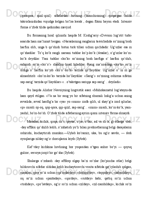 (qoraqora,   qizil-qizil)   sifatlardan   birining   (birinchisining)   qisqargan   holda
takrorlanishidan   vujudga   kelgan   bo‘lsa   kerak   ,   degan   fikrni   bayon   etadi.   Intensiv
forma o‘zbek tilida qadimdan mavjud. 
Bu   formaning   hosil   qilinishi   haqida   M.   Koshg‘ariy   «Devonu   lug‘otit   turk»
asarida ham ma’lumot bergan. «Narsalarning ranglarini tasvirlashda so‘zning bosh
harfini   olib,   unga   b   qo‘shish   butun   turk   tillari   uchun   qochdadir.   Ug‘uzlar   esa   m
qo‘shadilar.  To‘q ko‘k rangli  narsani  turklar  ko’p-ko’k (desalar), o‘g‘uzlar  ko’m-
ko’k   deydilar.   Yani   turklar   «ko’k»   so‘zining   bosh   harfiga   o’   harfini   qo‘shib,
oshirish   so‘zi   «ko’o’»   shaklini   hosil   hiladilar.   Rang   ma’nosidagi   «ko’k»   so‘zi
oldiga   o’   harfini   ko‘yib   «ko’o’-ko’k»   tarzida   qo‘llaydilar.   Ug‘uzlar   o’   ni   m   ga
almashtirib:   «ko’m-ko’k»   tarzida   ho‘llaydilar.   «Sarig’»   so‘zining   oshirma   sifatini
sap-sarig‘ tarzida qo‘llaydilar» «...o‘taketgan sariqqa sap-sarig‘ ...deyiladi».  
Bu   haqida   Alisher   Navoiyning   lingvistik   asari   «Muhokamatul   lug‘atayn»da
ham   qayd   etilgan.   «Va   na   bir   rang   yo   bir   sifatning   shumuli   holig‘a   uchun   aning
avvalida, avval harifig‘a bir «ya» yo «mim» izofa qilib, ul shay’g‘a zoid qilurlar;
«p» misoli op-oq, qop-qora, qip-qizil, sap-sarig‘... «mim» misoli, ko‘m-ko‘k, yam-
yashil, bo‘m-bo‘sh. O’zbek tilida sifatlarning ayrim qismi intensiv forma olmaydi. 
Masalan, kichik, qisqa, zo’r, qaysar, o’jar, o‘tkir, asl va sh. k; g) otlarga -dek,
-day affiksi qo‘shilib kelib, o‘xshatish yo‘li bilan predmetlarning belgi darajalarini
oshirishi,   kuchaytirish   mumkin.—Uylab   ko‘ramiz,   uka,   bu   og‘ir   savdo,   —   dedi
oyoqlariga zilday og‘ir choriqlarini kiyib (0ybek). 
Kaf   tday   kichkina   hovlining   bnr   yoqasidan   o‘tgan   anhor   bo‘yi   —   quyuq
gulzor, sersoya jimjit bir go‘sha (0ybek). 
Shularga   o‘xshash   -day   affiksp   olgap   ba’zi   so‘zlar   (ko‘pincha   otlar)   belgi
bildiruvchi sifatlar oldidan kelib kuchaytiruvchi vosita sifatida qat’iylashib qolgan,
masalan, qora so‘zi uchun «qo‘mdarday» «doshqolday», «tappiday», «xabashday»,
oq   so‘zi   uchun   «paxtaday»,   «qorday»,   «sutday»   kabi;   qattiq   so‘zi   uchun
«toshday», «po‘latday», og‘ir  so‘zi uchun «zilday», «zil-zambildap»;  kichik so‘zi 