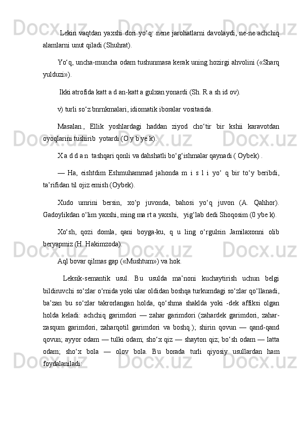   Lekin  vaqtdan  yaxshi   dori   yo‘q:   nene  jarohatlarni  davolaydi,  ne-ne achchiq
alamlarni unut qiladi (Shuhrat). 
Yo‘q, uncha-muncha odam tushunmasa kerak uning hozirgi ahvolini («Sharq
yulduzi»).
  Ikki atrofida katt a d an-katt a gulxan yonardi (Sh. R a sh id ov). 
v) turli so‘z bnrnkmalari, idiomatik iboralar vositasida. 
Masalan.,   Ellik   yoshlardagi   haddan   ziyod   cho‘tir   bir   kshii   karavotdan
oyoqlarini tushirib  yotardi (O y b ye k). 
X a d d a n  tashqari qonli va dahshatli bo‘g‘ishmalar qaynadi ( Oybek) . 
—   Ha,   eishtdim   Eshmuhammad   jahonda   m   i   s   l   i   yo‘   q   bir   to‘y   beribdi,
ta’rifidan til ojiz emish (Oybek). 
Xudo   umrini   bersin,   xo‘p   juvonda,   bahosi   yo‘q   juvon   (A.   Qahhor).
Gadoylikdan o‘lim yaxshi, ming ma rt a yaxshi,   yig‘lab dedi Shoqosim (0 ybe k). 
Xo‘sh,   qozi   domla,   qani   boyga-ku,   q   u   ling   o‘rgulsin   Jamilaxonni   olib
beryapmiz (H. Hakimzoda). 
Aql bovar qilmas gap («Mushtum») va hok.
  Leksik-semantik   usul.   Bu   usulda   ma’noni   kuchaytirish   uchun   belgi
bildiruvchi so‘zlar o‘rnida yoki ular oldidan boshqa turkumdagi so‘zlar qo‘llanadi,
ba’zan   bu   so‘zlar   takrorlangan   holda,   qo‘shma   shaklda   yoki   -dek   affiksi   olgan
holda   keladi:   achchiq   garimdori   —   zahar   garimdori   (zahardek   garimdori,   zahar-
zasqum   garimdori,   zaharqotil   garimdori   va   boshq.);   shirin   qovun   —   qand-qand
qovun; ayyor odam — tulki odam; sho‘x qiz — shayton qiz; bo‘sh odam — latta
odam;   sho‘x   bola   —   olov   bola.   Bu   borada   turli   qiyosiy   usullardan   ham
foydalaniladi:  