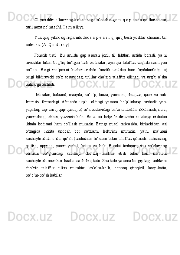 G‘iyosiddin a’lamning k o‘ s o v g a o‘ x sh a g a n  q o p qo r a qo‘llarida esa,
turli nozu ne’mat (M. I s m o iliy). 
Yuziqirq yillik og‘riqlarnikidek s a p-s a r i q, qirq besh yoshlar chamasi bir
xotin edi (A. Q o d i r i y). 
Fonetik   usul.   Bu   usulda   gap   asosan   jonli   til   faktlari   ustida   boradi,   ya’ni
tovushlar   bilan   bog‘liq   bo‘lgan   turli   xodisalar,   ayniqsa   talaffuz   vaqtida   namoyon
bo‘ladi.   Belgi   ma’posini   kuchantirishda   fonetik   usuldap   ham   foydalaniladp.   a)
belgi   bildiruvchi   so‘z   sostavidagi   unlilar   cho‘ziq   talaffuz   qilinadi   va   urg‘u   o‘sha
unlilarga tushadi.
  Masalan,   balaand,   maayda,   ko‘o‘p,   tooza,   yomoon,   chuquur,   qaari   va   hok.
Intensiv   formadagi   sifatlarda   urg‘u   oldingi   yasama   bo‘g‘inlarga   tushadi:   yap-
yapaloq, sap-sariq, qup-quruq; b) so‘z sostavidagi ba’zi undoshlar ikkilanadi, mas.,
yummshoq,   tekkis,   yuvvosh   kabi.   Ba’zi   bir   belgi   bildiruvchn   so‘zlarga   nisbatan
ikkala   hodisani   ham   qo‘llash   mumkin.   Bunga   misol   tariqasida,   birinchidan,   asl
o‘zagida   ikkita   undosh   bor   so‘zlarni   keltirish   mumkin,   ya’ni   ma’noni
kuchaytirishda   o‘sha   qo‘sh   (undoshlar   to‘xtam   bilan   talaffuz   qilinadi:   achchchiq,
qatttiq,   opppoq,   yamm-yashil,   kattta   va   hok.   Bupdai   tashqari,   shu   so‘zlarning
birinchi   bo‘g‘inidagi   unlilarpi   cho‘ziq   talaffuz   etish   bilan   ham   ma’noni
kuchaytirish mumkin: kaatta, aachchiq kabi. Shu kabi yasama bo‘gipdagp unlilarni
cho‘ziq   talaffuz   qilish   mumkin:   ko‘o‘m-ko‘k,   ooppoq   qiipqizil,   kaap-katta,
bo‘o‘m-bo‘sh kabilar.  