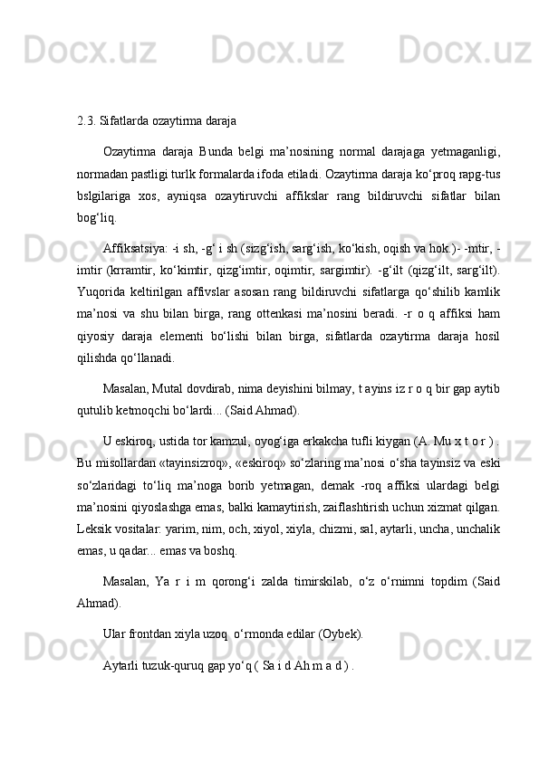 2.3.   Sifatlarda ozaytirma daraja
Ozaytirma   daraja   Bunda   belgi   ma’nosining   normal   darajaga   yetmaganligi,
normadan pastligi turlk formalarda ifoda etiladi. Ozaytirma daraja ko‘proq rapg-tus
bslgilariga   xos,   ayniqsa   ozaytiruvchi   affikslar   rang   bildiruvchi   sifatlar   bilan
bog‘liq.
Affiksatsiya: -i sh, -g‘ i sh (sizg‘ish, sarg‘ish, ko‘kish, oqish va hok.)- -mtir, -
imtir   (krramtir,   ko‘kimtir,   qizg‘imtir,   oqimtir,   sargimtir).   -g‘ilt   (qizg‘ilt,   sarg‘ilt).
Yuqorida   keltirilgan   affivslar   asosan   rang   bildiruvchi   sifatlarga   qo‘shilib   kamlik
ma’nosi   va   shu   bilan   birga,   rang   ottenkasi   ma’nosini   beradi.   -r   o   q   affiksi   ham
qiyosiy   daraja   elementi   bo‘lishi   bilan   birga,   sifatlarda   ozaytirma   daraja   hosil
qilishda qo‘llanadi. 
Masalan, Mutal dovdirab, nima deyishini bilmay, t ayins iz r o q bir gap aytib
qutulib ketmoqchi bo‘lardi... (Said Ahmad). 
U eskiroq, ustida tor kamzul, oyog‘iga erkakcha tufli kiygan (A. Mu x t o r ) .
Bu misollardan «tayinsizroq», «eskiroq» so‘zlaring ma’nosi o‘sha tayinsiz va eski
so‘zlaridagi   to‘liq   ma’noga   borib   yetmagan,   demak   -roq   affiksi   ulardagi   belgi
ma’nosini qiyoslashga emas, balki kamaytirish, zaiflashtirish uchun xizmat qilgan.
Leksik vositalar: yarim, nim, och, xiyol, xiyla, chizmi, sal, aytarli, uncha, unchalik
emas, u qadar... emas va boshq. 
Masalan,   Ya   r   i   m   qorong‘i   zalda   timirskilab,   o‘z   o‘rnimni   topdim   (Said
Ahmad). 
Ular frontdan xiyla uzoq  o‘rmonda edilar (Oybek). 
Aytarli tuzuk-quruq gap yo‘q ( Sa i d Ah m a d ) . 