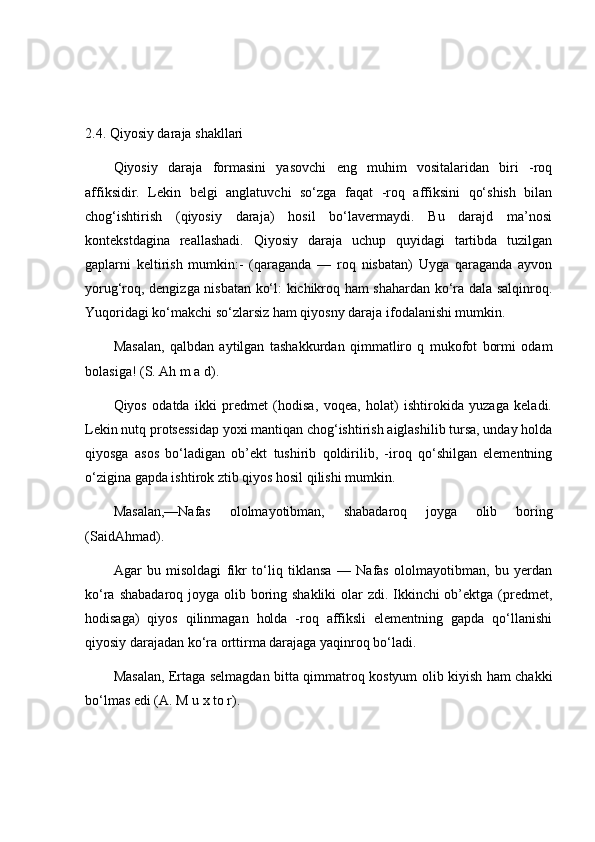 2.4.   Qiyosiy daraja shakllari   
Qiyosiy   daraja   formasini   yasovchi   eng   muhim   vositalaridan   biri   -roq
affiksidir.   Lekin   belgi   anglatuvchi   so‘zga   faqat   -roq   affiksini   qo‘shish   bilan
chog‘ishtirish   (qiyosiy   daraja)   hosil   bo‘lavermaydi.   Bu   darajd   ma’nosi
kontekstdagina   reallashadi.   Qiyosiy   daraja   uchup   quyidagi   tartibda   tuzilgan
gaplarni   keltirish   mumkin:-   (qaraganda   —   roq   nisbatan)   Uyga   qaraganda   ayvon
yorug‘roq, dengizga nisbatan ko‘l: kichikroq ham shahardan ko‘ra dala salqinroq.
Yuqoridagi ko‘makchi so‘zlarsiz ham qiyosny daraja ifodalanishi mumkin.  
Masalan,   qalbdan   aytilgan   tashakkurdan   qimmatliro   q   mukofot   bormi   odam
bolasiga! (S. Ah m a d). 
Qiyos   odatda   ikki   predmet   (hodisa,   voqea,   holat)   ishtirokida   yuzaga   keladi.
Lekin nutq protsessidap yoxi mantiqan chog‘ishtirish aiglashilib tursa, unday holda
qiyosga   asos   bo‘ladigan   ob’ekt   tushirib   qoldirilib,   -iroq   qo‘shilgan   elementning
o‘zigina gapda ishtirok ztib qiyos hosil qilishi mumkin. 
Masalan,—Nafas   ololmayotibman,   shabadaroq   joyga   olib   boring
(SaidAhmad). 
Agar   bu   misoldagi   fikr   to‘liq   tiklansa   —   Nafas   ololmayotibman,   bu   yerdan
ko‘ra shabadaroq joyga olib boring shakliki  olar  zdi. Ikkinchi ob’ektga (predmet,
hodisaga)   qiyos   qilinmagan   holda   -roq   affiksli   elementning   gapda   qo‘llanishi
qiyosiy darajadan ko‘ra orttirma darajaga yaqinroq bo‘ladi. 
Masalan, Ertaga selmagdan bitta qimmatroq kostyum olib kiyish ham chakki
bo‘lmas edi (A. M u x to r). 