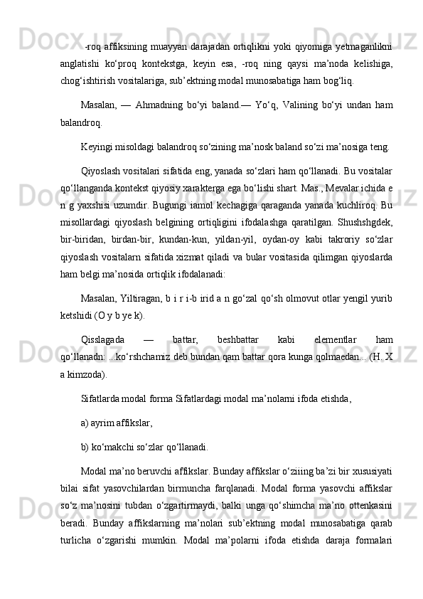   -roq affiksining  muayyan  darajadan  ortiqlikni   yoki  qiyomiga yetmaganlikni
anglatishi   ko‘proq   kontekstga,   keyin   esa,   -roq   ning   qaysi   ma’noda   kelishiga,
chog‘ishtirish vositalariga, sub’ektning modal munosabatiga ham bog‘liq. 
Masalan,   —   Ahmadning   bo‘yi   baland.—   Yo‘q,   Valining   bo‘yi   undan   ham
balandroq. 
Keyingi misoldagi balandroq so‘zining ma’nosk baland so‘zi ma’nosiga teng.
Qiyoslash vositalari sifatida eng, yanada so‘zlari ham qo‘llanadi. Bu vositalar
qo‘llanganda kontekst qiyosiy xarakterga ega bo‘lishi shart. Mas., Mevalar ichida e
n  g  yaxshisi   uzumdir.  Bugungi   iamol   kechagiga  qaraganda  yanada   kuchliroq.  Bu
misollardagi   qiyoslash   belgining   ortiqligini   ifodalashga   qaratilgan.   Shushshgdek,
bir-biridan,   birdan-bir,   kundan-kun,   yildan-yil,   oydan-oy   kabi   takroriy   so‘zlar
qiyoslash vositalarn sifatida xizmat qiladi va bular vositasida qilimgan qiyoslarda
ham belgi ma’nosida ortiqlik ifodalanadi: 
Masalan, Yiltiragan, b i r i-b irid a n go‘zal qo‘sh olmovut otlar yengil yurib
ketshidi (O y b ye k). 
Qisslagada   —   battar,   beshbattar   kabi   elementlar   ham
qo‘llanadn: ...ko‘rshchamiz deb bundan qam battar qora kunga qolmaedan... (H. X
a kimzoda).
Sifatlarda modal forma Sifatlardagi modal ma’nolarni ifoda etishda, 
a) ayrim affikslar, 
b) ko‘makchi so‘zlar qo‘llanadi. 
Modal ma’no beruvchi affikslar. Bunday affikslar o‘ziiing ba’zi bir xususiyati
bilai   sifat   yasovchilardan   birmuncha   farqlanadi.   Modal   forma   yasovchi   affikslar
so‘z   ma’nosini   tubdan   o‘zgartirmaydi,   balki   unga   qo‘shimcha   ma’no   ottenkasini
beradi.   Bunday   affikslarning   ma’nolari   sub’ektning   modal   munosabatiga   qarab
turlicha   o‘zgarishi   mumkin.   Modal   ma’polarni   ifoda   etishda   daraja   formalari 