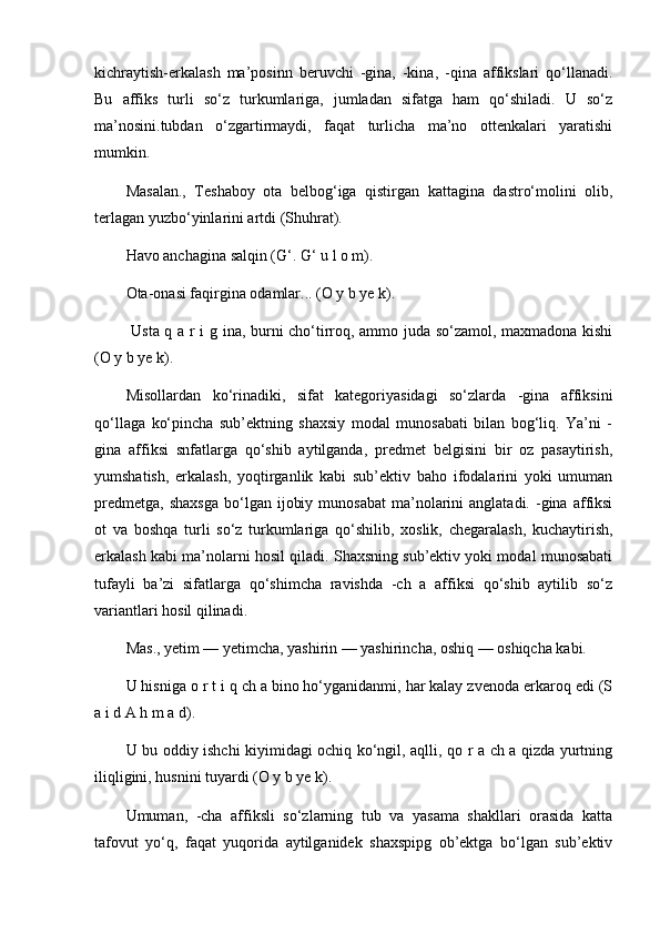 kichraytish-erkalash   ma’posinn   beruvchi   -gina,   -kina,   -qina   affikslari   qo‘llanadi.
Bu   affiks   turli   so‘z   turkumlariga,   jumladan   sifatga   ham   qo‘shiladi.   U   so‘z
ma’nosini.tubdan   o‘zgartirmaydi,   faqat   turlicha   ma’no   ottenkalari   yaratishi
mumkin. 
Masalan.,   Teshaboy   ota   belbog‘iga   qistirgan   kattagina   dastro‘molini   olib,
terlagan yuzbo‘yinlarini artdi (Shuhrat). 
Havo anchagina salqin (G‘. G‘ u l o m). 
Ota-onasi faqirgina odamlar... (O y b ye k).
  Usta q a r i g ina, burni cho‘tirroq, ammo juda so‘zamol, maxmadona kishi
(O y b ye k). 
Misollardan   ko‘rinadiki,   sifat   kategoriyasidagi   so‘zlarda   -gina   affiksini
qo‘llaga   ko‘pincha   sub’ektning   shaxsiy   modal   munosabati   bilan   bog‘liq.   Ya’ni   -
gina   affiksi   snfatlarga   qo‘shib   aytilganda,   predmet   belgisini   bir   oz   pasaytirish,
yumshatish,   erkalash,   yoqtirganlik   kabi   sub’ektiv   baho   ifodalarini   yoki   umuman
predmetga,   shaxsga  bo‘lgan  ijobiy  munosabat  ma’nolarini  anglatadi.   -gina  affiksi
ot   va   boshqa   turli   so‘z   turkumlariga   qo‘shilib,   xoslik,   chegaralash,   kuchaytirish,
erkalash kabi ma’nolarni hosil qiladi. Shaxsning sub’ektiv yoki modal munosabati
tufayli   ba’zi   sifatlarga   qo‘shimcha   ravishda   -ch   a   affiksi   qo‘shib   aytilib   so‘z
variantlari hosil qilinadi. 
Mas., yetim — yetimcha, yashirin — yashirincha, oshiq — oshiqcha kabi. 
U hisniga o r t i q ch a bino ho‘yganidanmi, har kalay zvenoda erkaroq edi (S
a i d A h m a d). 
U bu oddiy ishchi kiyimidagi ochiq ko‘ngil, aqlli, qo r a ch a qizda yurtning
iliqligini, husnini tuyardi (O y b ye k). 
Umuman,   -cha   affiksli   so‘zlarning   tub   va   yasama   shakllari   orasida   katta
tafovut   yo‘q,   faqat   yuqorida   aytilganidek   shaxspipg   ob’ektga   bo‘lgan   sub’ektiv 