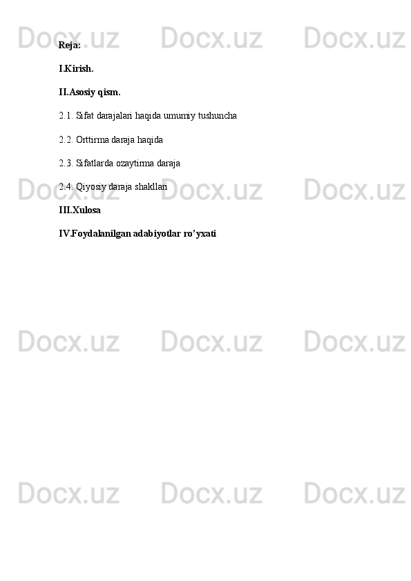 Reja:
I.Kirish.
II.Asosiy qism. 
2.1.  Sifat  darajalari haqida umumiy tushuncha 
2.2.   Orttirma daraja haqida 
2.3.   Sifatlarda ozaytirma daraja
2.4.   Qiyosiy daraja shakllari   
III.Xulosa
IV.Foydalanilgan adabiyotlar ro’yxati 