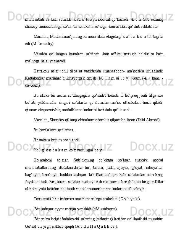 munosabati va turli stilistik talablar tufayli ikki xil qo‘llanadi. -k o n. Sub’ektning
shaxsiy munosabatiga ko‘ra, ba’zan katta so‘ziga -kon affiksi qo‘shib ishlatiladi. 
Masalan,  Madaminxo‘janing  xirmoni   dala  etagidagi  k  at  t  a  k  o  n  tol  tagida
edi (M. Ismoiliy). 
Misolda   qo‘llangan   kattakon   so‘zidan   -kon   affiksi   tushirib   qoldirilsa   ham
ma’noga halal yetmaydi. 
Kattakon   so‘zi   jonli   tilda   ot   vazifasida   «mapsabdor»   ma’nosida   ishlatiladi:
Kattakonlar   maslahat   qilishayotgak   emish   (M.   I   s   m   oi   l   i   y).   -kam   (-a   +   kam,   -
da+kam). 
Bu   affiks   bir   necha   so‘zlargagina   qo‘shilib   keladi.   U  ko‘proq   jonli   tilga   xos
bo‘lib,   yuklamalar   singari   so‘zlarda   qo‘shimcha   ma’no   ottenkalari   hosil   qiladi,
qisman ekspressivlik, modallik ma’nolarini berishda qo‘llanadi. 
Masalan, Shunday qilsang chinakam odamlik qilgan bo‘lasan (Said Ahmad). 
Bu hazilakam gap emas. 
Rostakam hujum boshlandi. 
Ye l g‘ o n d a k a m ko‘z yoshingni qo‘y. 
Ko‘makchi   so‘zlar.   Sub’ektning   ob’ektga   bo‘lgan   shaxsiy,   modal
munosabatlarining   ifodalanishida   bir,   biram,   juda,   ajoyib,   g‘oyat,   nihoyatda,
bag‘oyat,   benihoya,   haddan   tashqari,   ta’rifdan   tashqari   kabi   so‘zlardan   ham   keng
foydalaniladi. Bir, biram so‘zlari kuchaytirish ma’nosini berish bilan birga sifatlar
oldidan yoki ketidan qo‘llanib modal munosabat ma’nolarnni ifodalaydi: 
Toshkentli b i r indamas mardikor so‘zga aralashdi (O y b ye k ).
  Bir jodugar ayyor menga yopshidi («Murodxon»).
  Bir so‘zn belgi ifodalovchi so‘zning (sifatning) ketidan qo’llanilishi mumkin:
Go‘zal bir yigit eishkni qoqdi (A b d u l l a Q a h h o r ). 