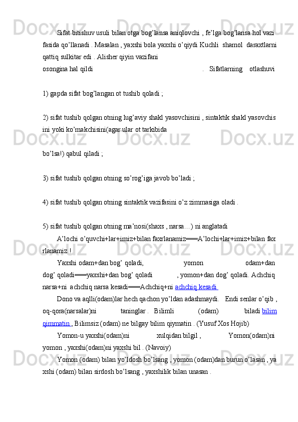 Sifat   bitishuv   usuli   bilan   otga   bog’lansa   aniqlovchi   ,   fe’lga   bog’lansa   hol   vazi
fasida   qo’llanadi   .   Masalan   ,   yaxshi   bola   yaxshi   o’qiydi Kuchli    shamol    daraxtlarni
qattiq   sulkitar   edi   .   Alisher   qiyin   vazifani
osongina   hal   qildi   .       Sifatlarning         otlashuvi  
1)   gapda   sifat   bog’langan   ot   tushib   qoladi   ;  
2)   sifat   tushib   qolgan   otning   lug’aviy   shakl   yasovchisini   ,   sintaktik   shakl   yasovchis
ini   yoki   ko’makchisini(agar   ular   ot   tarkibida  
bo’lsa!)   qabul   qiladi   ;  
3)   sifat   tushib   qolgan   otning   so’rog’iga   javob   bo’ladi   ;  
4)   sifat   tushib   qolgan   otning   sintaktik   vazifasini   o’z   zimmasiga   oladi   .  
5)   sifat   tushib   qolgan   otning   ma’nosi(shaxs   ,   narsa…)   ni   anglatadi  
A’lochi   o’quvchi+lar+imiz+bilan   faxrlanamiz===A’lochi+lar+imiz+bilan   fax
rlanamiz   !  
Yaxshi   odam+dan   bog’   qoladi,   yomon     odam+dan  
dog’   qoladi===yaxshi+dan   bog’   qoladi   ,   yomon+dan   dog’   qoladi.   Achchiq  
narsa+ni  achchiq   narsa   kesadi===Achchiq+ni   achchiq        kesadi       
Dono   va   aqlli(odam)lar   hech   qachon   yo’ldan   adashmaydi.       Endi senlar   o’qib   ,
oq-qora(narsalar)ni   taninglar   .       Bilimli   (odam)     biladi   bilim
qimmatin        ,   Bilimsiz   (odam)   ne   bilgay   bilim   qiymatin   .   (Yusuf   Xos   Hojib)  
Yomon-u   yaxshi(odam)ni     xulqidan   bilgil   ,     Yomon(odam)ni  
yomon   ,   yaxshi(odam)ni yaxshi   bil   .   (Navoiy)  
Yomon   (odam)   bilan   yo’ldosh   bo’lsang   ,   yomon   (odam)dan   burun   o’lasan   ,   ya
xshi   (odam)   bilan   sirdosh   bo’lsang   ,   yaxshilik   bilan   unasan   .   
