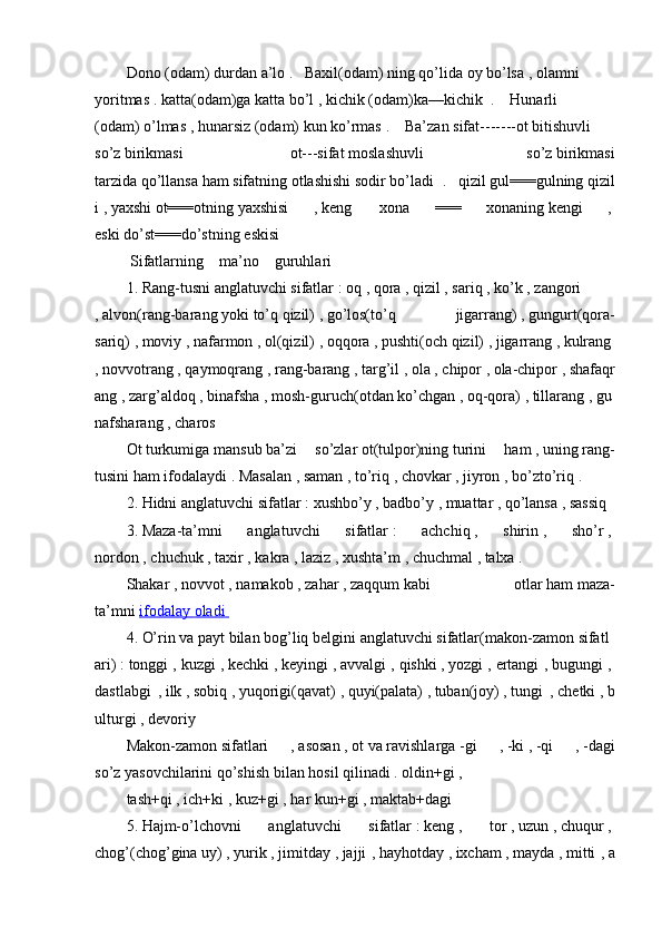 Dono   (odam)   durdan   a’lo   .       Baxil(odam)   ning   qo’lida   oy   bo’lsa   ,   olamni
yoritmas   .   katta(odam)ga   katta   bo’l   ,   kichik   (odam)ka—kichik     .         Hunarli
(odam)   o’lmas   ,   hunarsiz   (odam)   kun   ko’rmas   .         Ba’zan   sifat-------ot   bitishuvli
so’z   birikmasi     ot---sifat   moslashuvli   so’z   birikmasi
tarzida   qo’llansa   ham   sifatning   otlashishi   sodir   bo’ladi   .       qizil   gul===gulning   qizil
i   ,   yaxshi   ot===otning   yaxshisi   ,   keng     xona   ===   xonaning   kengi   ,  
eski   do’st===do’stning   eskisi  
  Sifatlarning         ma’no         guruhlari  
1.   Rang-tusni   anglatuvchi   sifatlar   :   oq   ,   qora   ,   qizil   ,   sariq   ,   ko’k   ,   zangori  
,   alvon(rang-barang   yoki   to’q   qizil)   ,   go’los(to’q     jigarrang)   ,   gungurt(qora-
sariq)   ,   moviy   ,   nafarmon   ,   ol(qizil)   ,   oqqora   ,   pushti(och   qizil)   ,   jigarrang   ,   kulrang  
,   novvotrang   ,   qaymoqrang   ,   rang-barang   ,   targ’il   ,   ola   ,   chipor   ,   ola-chipor   ,   shafaqr
ang   ,   zarg’aldoq   ,   binafsha   ,   mosh-guruch(otdan   ko’chgan   ,   oq-qora)   ,   tillarang   ,   gu
nafsharang   ,   charos  
Ot   turkumiga   mansub   ba’zi   so’zlar   ot(tulpor)ning   turini   ham   ,   uning   rang-
tusini ham   ifodalaydi .   Masalan   ,   saman   ,   to’riq   ,   chovkar   ,   jiyron   ,   bo’zto’riq   .  
2.   Hidni   anglatuvchi   sifatlar   :   xushbo’y   ,   badbo’y   ,   muattar   ,   qo’lansa   ,   sassiq  
3.   Maza-ta’mni     anglatuvchi     sifatlar   :     achchiq   ,     shirin   ,     sho’r   ,  
nordon   ,   chuchuk   ,   taxir   ,   kakra   ,   laziz   ,   xushta’m   ,   chuchmal   ,   talxa   .  
Shakar   ,   novvot   ,   namakob   ,   zahar   ,   zaqqum   kabi   otlar   ham   maza-
ta’mni   ifodalay        oladi       
4.   O’rin   va   payt   bilan   bog’liq   belgini   anglatuvchi   sifatlar (makon-zamon   sifatl
ari)   :   tonggi ,   kuzgi ,   kechki   ,   keyingi ,   avvalgi ,   qishki   ,   yozgi ,   ertangi ,   bugungi ,  
dastlabgi   ,   ilk   ,   sobiq   ,   yuqorigi(qavat)   ,   quyi(palata)   ,   tuban(joy)   ,   tungi   ,   chetki   ,   b
ulturgi ,   devoriy  
Makon-zamon   sifatlari   ,   asosan   ,   ot   va   ravishlarga   -gi   ,   -ki   ,   -qi   ,   -dagi
so’z   yasovchilarini qo’shish   bilan   hosil   qilinadi .   oldin+gi ,  
tash+qi ,   ich+ki   ,   kuz+gi ,   har   kun+gi ,   maktab+dagi  
5.   Hajm-o’lchovni     anglatuvchi     sifatlar   :   keng   ,     tor   ,   uzun   ,   chuqur   ,  
chog’(chog’gina   uy)   ,   yurik   ,   jimitday   ,   jajji ,   hayhotday   ,   ixcham   ,   mayda   ,   mitti ,   a 