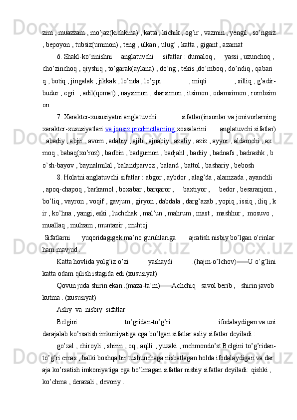 zim   ,   muazzam   ,   mo’jaz(kichkina)   ,   katta   ,   kichik   ,   og’ir   ,   vazmin   ,   yengil   ,   so’ngsiz  
,   bepoyon   ,   tubsiz(ummon)   ,   teng   ,   ulkan   ,   ulug’   ,   katta   ,   gigant   ,   azamat  
6.   Shakl-ko’rinishni     anglatuvchi     sifatlar   :   dumaloq   ,     yassi   ,   uzunchoq   ,  
cho’zinchoq   ,   qiyshiq   ,   to’garak(aylana)   ,   do’ng   ,   tekis   ,do’mboq   ,   do’ndiq   ,   qabari
q   ,   botiq   ,   jingalak   ,   jikkak   ,   lo’nda   ,   lo’ppi   ,   miqti   ,   silliq   ,   g’adir-
budur   ,   egri   ,   adil(qomat)   ,   naysimon   ,   sharsimon   ,   itsimon   ,   odamsimon   ,   rombsim
on  
7.   Xarakter-xususiyatni   anglatuvchi     sifatlar (insonlar   va   jonivorlarning
xarakter-xususiyatlari   va        jonsiz        predmetlarning        xossalarini   anglatuvchi   sifatlar)
:   abadiy   ,   abjir   ,   avom   ,   adabiy   ,   ajib   ,   ajnabiy   ,   azaliy   ,   aziz   ,   ayyor   ,   aldamchi   ,   ax
moq   ,   babaq(xo’roz)   ,   badbin   ,   badgumon   ,   badjahl   ,   badiiy   ,   badnafs   ,   badrashk   ,   b
o’sh-bayov   ,   baynalmilal   ,   balandparvoz   ,   baland   ,   battol   ,   bashariy   ,   bebosh    
8 .   Holatni   anglatuvchi   sifatlar   :   abgor   ,   aybdor   ,   alag’da   ,   alamzada   ,   ayanchli  
,   apoq-chapoq   ,   barkamol   ,   boxabar   ,   barqaror   ,     baxtiyor   ,     bedor   ,   besaranjom   ,
bo’liq   ,   vayron   ,   voqif   ,   gavjum   ,   giryon   ,   dabdala   ,   darg’azab   ,   yopiq   ,   issiq   ,   iliq   ,   k
ir   ,   ko’hna   ,   yangi,   eski   ,   luchchak   ,   mal’un   ,   mahrum   ,   mast   ,    mashhur   ,    mosuvo   ,    
muallaq   ,   mulzam   ,   muntazir   ,   muhtoj    
  Sifatlarni   yuqoridagigek   ma’no   guruhlariga     ajratish   nisbiy   bo’lgan   o’rinlar  
ham   mavjud   .  
Katta   hovlida   yolg’iz   o’zi   yashaydi   .(hajm-o’lchov)===U   o’g’lini
katta   odam   qilish   istagida   edi (xususiyat)  
Qovun   juda   shirin   ekan   .(maza-ta’m)===Achchiq     savol   berib   ,     shirin   javob  
kutma   .   (xususiyat)  
Asliy     va     nisbiy     sifatlar  
Belgini   to’gridan-to’g’ri   ifodalaydigan   va   uni
darajalab   ko’rsatish   imkoniyatiga   ega   bo’lgan   sifatlar   asliy   sifatlar   deyiladi :  
go’zal   ,   chiroyli  ,   shirin   ,   oq   ,   aqlli ,   yuzaki   ,   mehmondo’st   Belgini  to’g’ridan-
to’g’ri   emas   ,   balki   boshqa   bir   tushunchaga   nisbatlagan   holda   ifodalaydigan   va   dar
aja   ko’rsatish   imkoniyatiga   ega   bo’lmagan   sifatlar   nisbiy   sifatlar   deyiladi:   qishki   ,  
ko’chma   ,   derazali ,   devoriy   .     