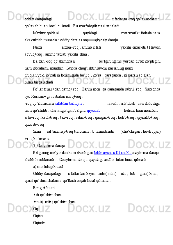 oddiy   darajadagi   sifatlarga   -roq   qo’shimchasini
qo’shish   bilan   hosil   qilinadi .   Bu   morfologik   usul   sanaladi .  
Mazkur   qoidani   quyidagi   matematik   ifodada   ham  
aks   ettirish   mumkin   :   oddiy   daraja+roq===qiyosiy   daraja  
Narxi   arzon+roq   ,   ammo   sifati   yaxshi   emas-da   !   Havosi
sovuq+roq   ,   ammo   tabiati yaxshi   ekan   .  
Ba’zan   -roq   qo’shimchasi   be’lgining   me’yordan   biroz   ko’pligini
ham   ifodalashi   mumkin   .   Bunda   chog’ishtiriluvchi   narsaning   nomi
chiqish   yoki   jo’nalish   kelishigida   bo’lib   ,   ko’ra   ,   qaraganda   ,   nisbatan   so’zlari
bilan   birga   keladi .  
Po’lat   temir+dan   qattiq+roq   .   Karim   men+ga   qaraganda   sabrli+roq   .   Surxonda
ryo   Xorazm+ga   nisbatan   issiq+roq   .          
-roq   qo’shimchasi   sifatdan        tashqari        ,     ravish   ,   sifatdosh   ,   ravishdoshga  
ham   qo’shilib   ,   ular   anglatgan   belgini   qiyoslab          kelishi   ham   mumkin   :  
erta+roq   ,   kech+roq   ,   tez+roq   ,   sekin+roq   ,   qarigan+roq   ,   kulib+roq   ,   qiynalib+roq   ,  
qizarib+roq  
Sizni   sal   tanimay+roq   turibman   .   U   nimadandir     (cho’chigan   ,   hovliqqan)
+roq   ko’rinardi .  
3.   Ozaytirma   daraja  
Belgining   me’yordan   kam   ekanligini   bildiruvchi        sifat        shakli        ozaytirma   daraja  
shakli hisoblanadi .   .   Ozaytirma   daraja   quyidagi   usullar   bilan   hosil   qilinadi :  
a)   morfologik   usul.  
Oddiy   darajadagi   sifatlardan   keyin   -imtir(-mtir)   ,   -ish   ,   -tob   ,   -gina(-kina   ,   -
qina)   qo’shimchalarini qo’llash   orqali hosil   qilinadi .    
Rang   sifatlari  
-ish   qo’shimchasi  
-imtir(-mtir)   qo’shimchasi  
Oq  
Oqish  
Oqimtir   