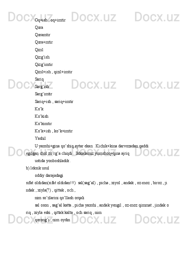 Oq+ish   ,   oq+imtir  
Qora  
Qoramtir  
Qora+mtir  
Qizil  
Qizg’ish  
Qizg’imtir  
Qizil+ish   ,   qizil+imtir  
Sariq  
Sarg’ish  
Sarg’imtir  
Sariq+ish   ,   sariq+imtir  
Ko’k  
Ko’kish  
Ko’kimtir  
Ko’k+ish   ,   ko’k+imtir  
Yashil  
U   yaxshi+gina   qo’shiq   aytar   ekan   .   Kichik+kina   darvozadan   qaddi
egilgan   chol   zo’rg’a   chiqdi .   Ikkialamiz   yumshoq+qina   ajriq  
ustida   yonboshladik   .  
b)   leksik   usul  
oddiy   darajadagi
sifat   oldidan(sifat   oldidan!!!)     sal(sag’al)   ,   picha   ,   xiyol   ,   andak   ,   oz-moz   ,   biroz   ,   ji
ndak   ,   xiyla(?)   ,   qittak   ,   och   ,  
nim   so’zlarini qo’llash   orqali  
sal   oson   ,   sag’al   katta   ,   picha   yaxshi   ,   andak   yengil   ,   oz-moz   qimmat   ,   jindak   o
riq   ,   xiyla   eski   ,   qittak   kalta   ,   och   sariq   ,   nim  
qorong’i ,   nim   oydin   