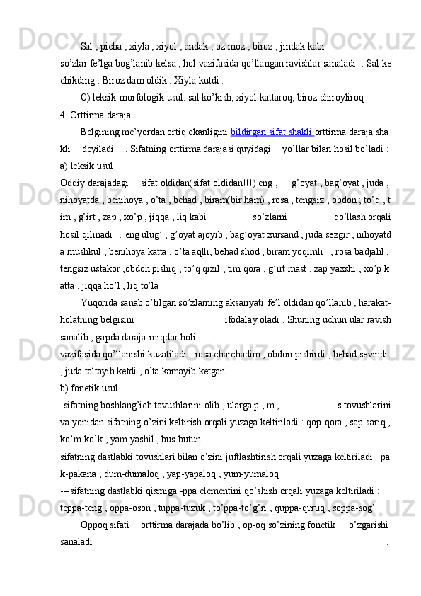 Sal   ,   picha   ,   xiyla   ,   xiyol   ,   andak   ,   oz-moz   ,   biroz   ,   jindak   kabi
so’zlar   fe’lga   bog’lanib   kelsa   ,   hol   vazifasida   qo’llangan   ravishlar   sanaladi   .   Sal   ke
chikding   .   Biroz   dam   oldik   .   Xiyla   kutdi .  
C)   leksik-morfologik   usul:   sal   ko’kish,   xiyol   kattaroq,   biroz   chiroyliroq  
4.   Orttirma   daraja  
Belgining   me’yordan   ortiq   ekanligini   bildirgan        sifat        shakli        orttirma   daraja   sha
kli   deyiladi   .   Sifatning   orttirma   darajasi   quyidagi   yo’llar   bilan   hosil   bo’ladi   :  
a)   leksik   usul  
Oddiy   darajadagi   sifat   oldidan(sifat   oldidan!!!)   eng   ,     g’oyat   ,   bag’oyat   ,   juda   ,  
nihoyatda   ,   benihoya   ,   o’ta   ,   behad   ,   biram(bir   ham)   ,   rosa   ,   tengsiz   ,   obdon   ;   to’q   ,   t
im   ,   g’irt   ,   zap   ,   xo’p   ,   jiqqa   ,   liq   kabi   so’zlarni   qo’llash   orqali
hosil   qilinadi   .   eng   ulug’   ,   g’oyat   ajoyib   ,   bag’oyat   xursand   ,   juda   sezgir   ,   nihoyatd
a   mushkul   ,   benihoya   katta   ,   o’ta   aqlli,   behad   shod   ,   biram   yoqimli   ,   rosa   badjahl   ,  
tengsiz   ustakor   ,obdon   pishiq   ;   to’q   qizil   ,   tim   qora   ,   g’irt   mast   ,   zap   yaxshi   ,   xo’p   k
atta   ,   jiqqa   ho’l   ,   liq   to’la    
Yuqorida   sanab   o’tilgan   so’zlarning   aksariyati fe’l   oldidan   qo’llanib   ,   harakat-
holatning   belgisini   ifodalay   oladi   .   Shuning   uchun   ular   ravish
sanalib   ,   gapda   daraja-miqdor   holi
vazifasida   qo’llanishi   kuzatiladi .   rosa   charchadim   ,   obdon   pishirdi ,   behad   sevindi  
,   juda   taltayib   ketdi ,   o’ta   kamayib   ketgan   .  
b)   fonetik   usul  
-sifatning   boshlang’ich   tovushlarini   olib   ,   ularga   p   ,   m   ,     s   tovushlarini
va   yonidan   sifatning   o’zini   keltirish   orqali   yuzaga   keltiriladi   :   qop-qora   ,   sap-sariq   ,  
ko’m-ko’k   ,   yam-yashil   ,   bus-butun    
sifatning   dastlabki   tovushlari   bilan   o’zini   juftlashtirish   orqali   yuzaga   keltiriladi   :   pa
k-pakana   ,   dum-dumaloq   ,   yap-yapaloq   ,   yum-yumaloq  
---sifatning   dastlabki   qismiga   -ppa   elementini   qo’shish   orqali   yuzaga   keltiriladi   :  
teppa-teng   ,   oppa-oson   ,   tuppa-tuzuk   ,   to’ppa-to’g’ri ,   quppa-quruq   ,   soppa-sog’    
Oppoq   sifati   orttirma   darajada   bo’lib   ,   op-oq   so’zining   fonetik     o’zgarishi  
sanaladi     .   