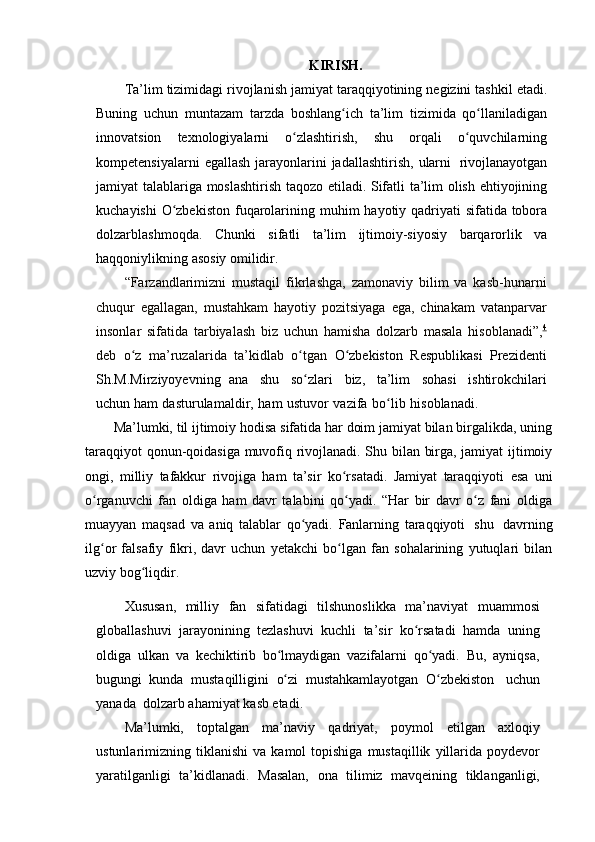 KIRISH.
Ta’lim   tizimidagi   rivojlanish   jamiyat   taraqqiyotining   negizini   tashkil   etadi.
Buning   uchun   muntazam   tarzda   boshlang ichʻ   ta’lim   tizimida   qo llaniladigan	ʻ
innovatsion   texnologiyalarni   o zlashtirish,	
ʻ   shu   orqali   o quvchilarning	ʻ
kompetensiyalarni   egallash   jarayonlarini   jadallashtirish,   ularni   rivojlanayotgan
jamiyat   talablariga   moslashtirish   taqozo   etiladi.   Sifatli   ta’lim   olish   ehtiyojining
kuchayishi   O zbekiston	
ʻ   fuqarolarining   muhim   hayotiy   qadriyati   sifatida   tobora
dolzarblashmoqda.   Chunki   sifatli   ta’lim   ijtimoiy-siyosiy   barqarorlik   va
haqqoniylikning   asosiy   omilidir.
“Farzandlarimizni   mustaqil   fikrlashga,   zamonaviy   bilim   va   kasb-hunarni
chuqur   egallagan,   mustahkam   hayotiy   pozitsiyaga   ega,   chinakam   vatanparvar
insonlar   sifatida   tarbiyalash   biz   uchun   hamisha   dolzarb   masala   hisoblanadi”, 4
deb   o z	
ʻ   ma’ruzalarida   ta’kidlab   o tgan	ʻ   O zbekiston	ʻ   Respublikasi   Prezidenti
Sh.M.Mirziyoyevning   ana   shu   so zlari	
ʻ   biz,   ta’lim   sohasi   ishtirokchilari
uchun   ham   dasturulamaldir,   ham   ustuvor   vazifa   bo lib	
ʻ   hisoblanadi.
Ma’lumki, til ijtimoiy hodisa sifatida har doim jamiyat bilan birgalikda, uning
taraqqiyot qonun-qoidasiga muvofiq rivojlanadi. Shu bilan birga, jamiyat ijtimoiy
ongi,   milliy   tafakkur   rivojiga   ham   ta’sir   ko rsatadi.	
ʻ   Jamiyat   taraqqiyoti   esa   uni
o rganuvchi   fan   oldiga   ham   davr   talabini   qo yadi.   “Har   bir   davr   o z   fani   oldiga	
ʻ ʻ ʻ
muayyan   maqsad   va   aniq   talablar   qo yadi.	
ʻ   Fanlarning   taraqqiyoti   shu   davrning
ilg or   falsafiy   fikri,   davr   uchun   yetakchi   bo lgan   fan   sohalarining   yutuqlari   bilan	
ʻ ʻ
uzviy bog liqdir.	
ʻ
Xususan,   milliy   fan   sifatidagi   tilshunoslikka   ma’naviyat   muammosi
globallashuvi   jarayonining   tezlashuvi   kuchli   ta’sir   ko rsatadi   hamda   uning	
ʻ
oldiga   ulkan   va   kechiktirib   bo lmaydigan   vazifalarni   qo yadi.   Bu,   ayniqsa,	
ʻ ʻ
bugungi   kunda   mustaqilligini   o zi
ʻ   mustahkamlayotgan   O zbekiston	ʻ   uchun
yanada   dolzarb   ahamiyat   kasb   etadi.
Ma’lumki,   toptalgan   ma’naviy   qadriyat,   poymol   etilgan   axloqiy
ustunlarimizning   tiklanishi   va   kamol   topishiga   mustaqillik   yillarida   poydevor
yaratilganligi   ta’kidlanadi.   Masalan,   ona   tilimiz   mavqeining   tiklanganligi, 