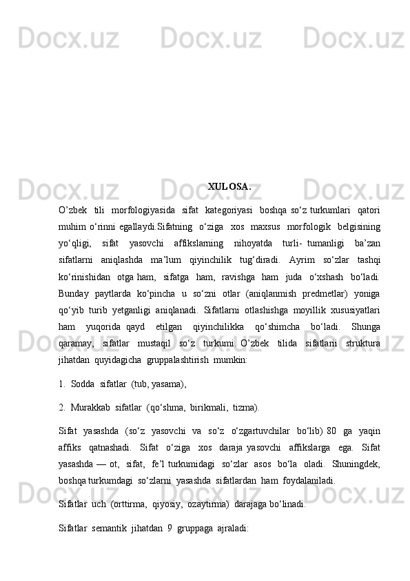 XULOSA.
O’zbek     tili     morfologiyasida     sifat     kategoriyasi     boshqa   so‘z   turkumlari     qatori
muhim   o‘rinni   egallaydi.Sifatning     o‘ziga     xos     maxsus     morfologik     belgisining
yo‘qligi,     sifat     yasovchi     affikslarning     nihoyatda     turli-   tumanligi     ba’zan
sifatlarni     aniqlashda     ma’lum     qiyinchilik     tug‘diradi.     Ayrim     so‘zlar     tashqi
ko‘rinishidan     otga   ham,     sifatga     ham,     ravishga     ham     juda     o‘xshash     bo‘ladi.
Bunday   paytlarda   ko‘pincha   u   so‘zni   otlar   (aniqlanmish   predmetlar)   yoniga
qo‘yib  turib  yetganligi  aniqlanadi.  Sifatlarni  otlashishga  moyillik  xususiyatlari
ham     yuqorida   qayd     etilgan     qiyinchilikka     qo‘shimcha     bo‘ladi.     Shunga
qaramay,     sifatlar     mustaqil     so‘z     turkumi.   O’zbek     tilida     sifatlarii     struktura
jihatdan  quyidagicha  gruppalashtirish  mumkin:  
1.  Sodda  sifatlar  (tub, yasama),  
2.  Murakkab  sifatlar  (qo‘shma,  birikmali,  tizma).
Sifat    yasashda     (so‘z     yasovchi    va   so‘z     o‘zgartuvchilar     bo‘lib)  80   ga     yaqin
affiks     qatnashadi.     Sifat     o‘ziga     xos     daraja   yasovchi     affikslarga     ega.     Sifat
yasashda — ot,   sifat,   fe’l turkumidagi   so‘zlar   asos   bo‘la   oladi.   Shuningdek,
boshqa turkumdagi  so‘zlarni  yasashda  sifatlardan  ham  foydalaniladi.
Sifatlar  uch  (orttirma,  qiyosiy,  ozaytirma)  darajaga bo‘linadi.
Sifatlar  semantik  jihatdan  9  gruppaga  ajraladi: 