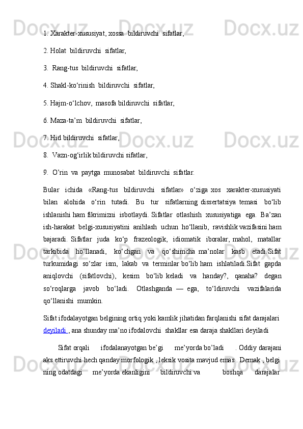1. Xarakter-xususiyat, xossa  bildiruvchi  sifatlar,
2. Holat  bildiruvchi  sifatlar,
3.  Rang-tus  bildiruvchi  sifatlar,
4. Shakl-ko‘rinish  bildiruvchi  sifatlar,
5. Hajm-o‘lchov,  masofa bildiruvchi  sifatlar,
6. Maza-ta’m  bildiruvchi  sifatlar,
7. Hid bildiruvchi  sifatlar,
8.  Vazn-og‘irlik bildiruvchi sifatlar,
9.  O’rin  va  paytga  munosabat  bildiruvchi  sifatlar. 
Bular     ichida     «Rang-tus     bildiruvchi     sifatlar»     o‘ziga   xos     xarakter-xususiyati
bilan     alohida     o‘rin     tutadi.     Bu     tur     sifatlarning   dissertatsiya   temasi     bo‘lib
ishlanishi ham fikrimizni  isbotlaydi. Sifatlar  otlashish  xususiyatiga  ega.  Ba’zan
ish-harakat  belgi-xususiyatini  anihlash  uchun  ho‘llanib,  ravishlik vazifasini ham
bajaradi.   Sifatlar     juda     ko‘p     frazeologik,     idiomatik     iboralar,   mahol,     matallar
tarkibida     ho‘llanadi,     ko‘chgan     va     qo‘shimcha   ma’nolar     kasb     etadi.Sifat
turkumidagi  so‘zlar  ism,  lakab  va  terminlar bo‘lib ham  ishlatiladi.Sifat  gapda
aniqlovchi     (sifatlovchi),     kesim     bo‘lib   keladi     va     handay?,     qanaha?     degan
so‘roqlarga     javob     bo‘ladi.     Otlashganda   —   ega,     to‘ldiruvchi     vazifalarida
qo‘llanishi  mumkin.
Sifat   ifodalayotgan   belgining   ortiq   yoki   kamlik   jihatidan   farqlanishi   sifat   darajalari  
deyiladi        ,   ana   shunday   ma’no   ifodalovchi    shakllar   esa   daraja   shakllari deyiladi
Sifat   orqali   ifodalanayotgan   be’gi   me’yorda   bo’ladi   .   Oddiy   darajani
aks   ettiruvchi   hech   qanday   morfologik   ,   leksik   vosita   mavjud   emas   .   Demak   ,   belgi
ning   odatdagi   me’yorda   ekanligini   bildiruvchi   va       boshqa     darajalar   