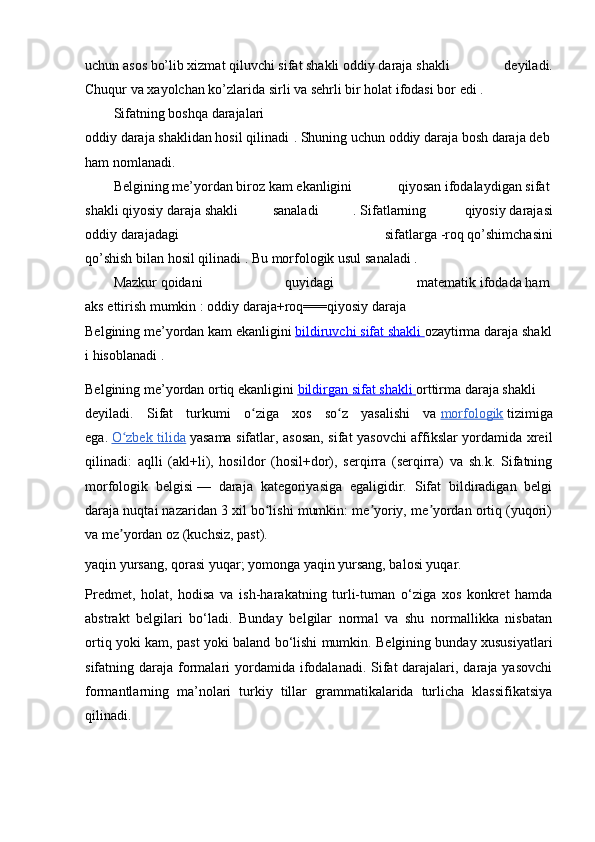 uchun   asos   bo’lib   xizmat   qiluvchi   sifat   shakli   oddiy   daraja   shakli   deyiladi.
Chuqur   va   xayolchan   ko’zlarida   sirli va   sehrli bir   holat   ifodasi bor   edi .  
Sifatning   boshqa   darajalari
oddiy   daraja   shaklidan   hosil   qilinadi .   Shuning   uchun   oddiy   daraja   bosh   daraja   deb  
ham   nomlanadi.  
Belgining   me’yordan   biroz   kam   ekanligini   qiyosan   ifodalaydigan   sifat  
shakli   qiyosiy   daraja   shakli   sanaladi   .   Sifatlarning     qiyosiy   darajasi
oddiy   darajadagi   sifatlarga   -roq   qo’shimchasini
qo’shish   bilan   hosil   qilinadi .   Bu   morfologik   usul   sanaladi .  
Mazkur   qoidani   quyidagi   matematik   ifodada   ham  
aks   ettirish   mumkin   :   oddiy   daraja+roq===qiyosiy   daraja  
Belgining   me’yordan   kam   ekanligini   bildiruvchi        sifat        shakli        ozaytirma   daraja   shakl
i hisoblanadi .
Belgining   me’yordan   ortiq   ekanligini   bildirgan        sifat        shakli        orttirma   daraja   shakli
deyiladi.   Sifat   turkumi   o ziga   xos   so z   yasalishi   vaʻ ʻ   morfologik   tizimiga
ega.   O zbek tilida	
ʻ   yasama sifatlar, asosan, sifat yasovchi affikslar yordamida xreil
qilinadi:   aqlli   (akl+li),   hosildor   (hosil+dor),   serqirra   (serqirra)   va   sh.k.   Sifatning
morfologik   belgisi   —   daraja   kategoriyasiga   egaligidir.   Sifat   bildiradigan   belgi
daraja nuqtai nazaridan 3 xil bo lishi mumkin: me yoriy, me yordan ortiq (yuqori)	
ʻ ʼ ʼ
va me yordan oz (kuchsiz, past). 	
ʼ
yaqin yursang, qorasi yuqar; yomonga yaqin yursang, balosi yuqar.
Predmet,   holat,   hodisa   va   ish-harakatning   turli-tuman   o‘ziga   xos   konkret   hamda
abstrakt   belgilari   bo‘ladi.   Bunday   belgilar   normal   va   shu   normallikka   nisbatan
ortiq yoki kam, past yoki baland bo‘lishi mumkin. Belgining bunday xususiyatlari
sifatning daraja formalari  yordamida ifodalanadi. Sifat  darajalari, daraja yasovchi
formantlarning   ma’nolari   turkiy   tillar   grammatikalarida   turlicha   klassifikatsiya
qilinadi. 