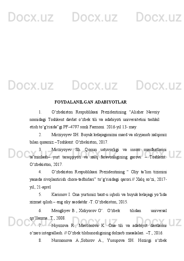 FOYDALANILGAN   ADABIYOTLAR
1. O zbekiston   Respublikasi   Prezidentining   “Alisher   Navoiyʻ
nomidagi   Toshkent   davlat   o zbek   tili   va   adabiyoti   universitetini   tashkil	
ʻ
etish to g risida”gi	
ʻ ʻ   PF–4797   sonli   Farmoni.   2016-yil 13-   may.
2. Mirziyoyev SH. Buyuk kelajagimizni mard va oliyjanob xalqimiz
bilan   quramiz.–Toshkent:   O zbekiston,	
ʻ   2017.
3. Mirziyoyev   Sh.   Qonun   ustuvorligi   va   inson   manfaatlarini
ta’minlash–   yurt   taraqqiyoti   va   xalq   faravonligining   garovi.   –   Toshkent:
O zbekiston,	
ʻ   2017.
4. O zbekiston   Respublikasi   Prezidentining   “   Oliy   ta’lim   tizimini	
ʻ
yanada   rivojlantirish   chora-tadbirlari”   to g risidagi	
ʻ ʻ   qarori.//   Xalq   so zi,	ʻ   2017-
yil,   21-aprel
5. Karimov I. Ona yurtimiz baxt-u iqboli  va buyuk kelajagi  yo lida	
ʻ
xizmat   qilish   – eng   oliy   saodatdir.-T.:O zbekiston,	
ʻ   2015.
6. Mengliyev   B.,   Xoliyorov   O .
ʻ O zbek	ʻ   tilidan   universal
qo llanma.	
ʻ   T.,   2008.
7. Niyozova   R.,   Mavlonova   K.   Ona   tili   va   adabiyot   darslarini
o zaro
ʻ   integrallash.   //   O zbek	ʻ   tilshunosligining   dolzarb   masalalari.   –T., 2016.
8. Nurmonova   A.,Sobirov   A.,   Yusupova   SH.   Hozirgi   o zbek	
ʻ 