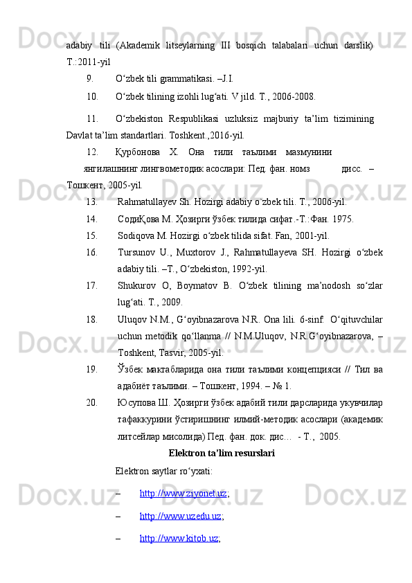 adabiy   tili   (Akademik   litseylarning   III   bosqich   talabalari   uchun   darslik)
T.:2011-yil
9. O zbekʻ   tili   grammatikasi.   –J.I.
10. O zbek
ʻ   tilining   izohli   lug ati.	ʻ   V   jild.   T.,   2006-2008.
11. O zbekiston	
ʻ   Respublikasi   uzluksiz   majburiy   ta’lim   tizimining
Davlat   ta’lim   standartlari.   Toshkent.,2016-yil.
12. Қурбонова Х. Она тили     таълими мазмунини
янгилашнинг   лингвометодик   асослари:   Пед.   фан.   номз дисс.   –
Тошкент,   2005-yil.
13. Rahmatullayev   Sh.   Hozirgi   adabiy   o`zbek   tili.   T.,   2006-yil.
14. СодиҚова   М.   Ҳозирги   ўзбек   тилида   сифат.-Т.:Фан.   1975.
15. Sodiqova   M .   Hozirgi   o ʻ zbek   tilida   sifat .   Fan,   2001-yil.
16. Tursunov   U.,   Muxtorov   J.,   Rahmatullayeva   SH.   Hozirgi   o zbek	
ʻ
adabiy   tili.   –T.,   O zbekiston,	
ʻ   1992-yil.
17. Shukurov   O,   Boymatov   B.   O zbek	
ʻ   tilining   ma’nodosh   so zlar	ʻ
lug ati.	
ʻ   T., 2009.
18. Uluqov   N.M.,   G oyibnazarova	
ʻ   N.R.   Ona   lili.   6-sinf:   O qituvchilar	ʻ
uchun   metodik   qo llanma   //   N.M.Uluqov,   N.R.G oyibnazarova,   –	
ʻ ʻ
Toshkent, Tasvir,   2005-yil.
19. Ўзбек   мактабларида   она   тили   таълими   концепцияси   //   Тил   ва
адабиёт   таълими.   –   Тошкент,   1994.   –   № 1.
20. Юсупова   Ш .   Ҳозирги   ўзбек   адабий   тили   дарсларида   укувчилар
тафаккурини   ўстиришнинг   илмий - методик   асослари   ( академик
литсейлар   мисолида )   Пед .   фан .   док .   дис …   -   Т .,   2005.
Elektron   ta’lim   resurslari
Elektron   saytlar   ro yxati:
ʻ
– http://www.ziyonet.uz    ;
– http://www.uzedu.uz    ;
– http://www.kitob.uz    ; 