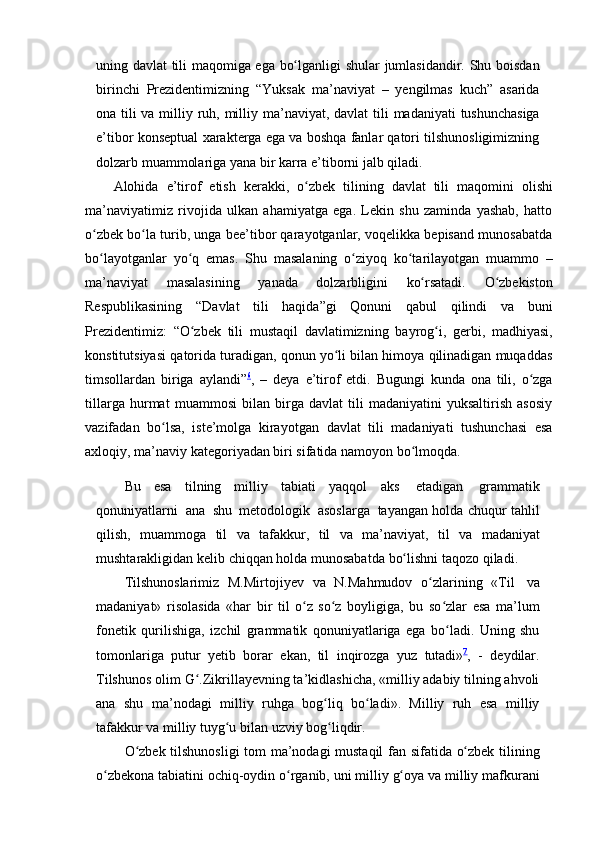 uning   davlat   tili   maqomiga ega   bo lganligiʻ   shular   jumlasidandir.   Shu   boisdan
birinchi   Prezidentimizning   “Yuksak   ma’naviyat   –   yengilmas   kuch”   asarida
ona tili va milliy   ruh,   milliy   ma’naviyat,   davlat   tili   madaniyati   tushunchasiga
e’tibor   konseptual   xarakterga ega va boshqa fanlar qatori tilshunosligimizning
dolzarb muammolariga   yana   bir   karra   e’tiborni   jalb qiladi.
Alohida   e’tirof   etish   kerakki,   o zbek	
ʻ   tilining   davlat   tili   maqomini   olishi
ma’naviyatimiz   rivojida   ulkan   ahamiyatga   ega.   Lekin   shu   zaminda   yashab,   hatto
o zbek bo la turib, unga bee’tibor qarayotganlar, voqelikka bepisand munosabatda	
ʻ ʻ
bo layotganlar
ʻ   yo q	ʻ   emas.   Shu   masalaning   o ziyoq	ʻ   ko tarilayotgan	ʻ   muammo   –
ma’naviyat   masalasining   yanada   dolzarbligini   ko rsatadi.	
ʻ   O zbekiston	ʻ
Respublikasining   “Davlat   tili   haqida”gi   Qonuni   qabul   qilindi   va   buni
Prezidentimiz:   “O zbek	
ʻ   tili   mustaqil   davlatimizning   bayrog i,	ʻ   gerbi,   madhiyasi,
konstitutsiyasi   qatorida turadigan, qonun yo li bilan himoya qilinadigan muqaddas	
ʻ
timsollardan   biriga   aylandi” 6
,   –   deya   e’tirof   etdi.   Bugungi   kunda   ona   tili,   o zga	
ʻ
tillarga   hurmat   muammosi   bilan   birga   davlat   tili   madaniyatini   yuksaltirish   asosiy
vazifadan   bo lsa,	
ʻ   iste’molga   kirayotgan   davlat   tili   madaniyati   tushunchasi   esa
axloqiy,   ma’naviy   kategoriyadan biri sifatida namoyon bo lmoqda.	
ʻ
Bu   esa   tilning   milliy   tabiati   yaqqol   aks   etadigan   grammatik
qonuniyatlarni   ana   shu   metodologik   asoslarga   tayangan holda   chuqur   tahlil
qilish,   muammoga   til   va   tafakkur,   til   va   ma’naviyat,   til   va   madaniyat
mushtarakligidan   kelib   chiqqan   holda   munosabatda   bo lishni
ʻ   taqozo   qiladi.
Tilshunoslarimiz   M.Mirtojiyev   va   N.Mahmudov   o zlarining	
ʻ   «Til   va
madaniyat»   risolasida   «har   bir   til   o z   so z   boyligiga,   bu   so zlar   esa   ma’lum	
ʻ ʻ ʻ
fonetik   qurilishiga,   izchil   grammatik   qonuniyatlariga   ega   bo ladi.   Uning   shu	
ʻ
tomonlariga   putur   yetib   borar   ekan,   til   inqirozga   yuz   tutadi» 7
,   -   deydilar.
Tilshunos   olim   G .Zikrillayevning ta’kidlashicha, «milliy adabiy tilning ahvoli	
ʻ
ana   shu   ma’nodagi   milliy   ruhga   bog liq   bo ladi».   Milliy   ruh   esa   milliy	
ʻ ʻ
tafakkur va milliy tuyg u bilan	
ʻ   uzviy   bog liqdir.	ʻ
O zbek	
ʻ   tilshunosligi   tom   ma’nodagi   mustaqil   fan   sifatida   o zbek	ʻ   tilining
o zbekona	
ʻ   tabiatini   ochiq-oydin   o rganib,	ʻ   uni   milliy   g oya	ʻ   va   milliy   mafkurani 