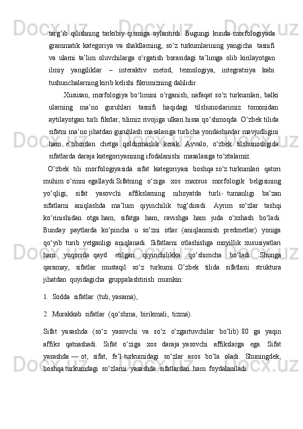 targ ibʻ   qilishning   tarkibiy   qismiga   aylantirdi.   Bugungi   kunda   morfologiyada
grammatik   kategoriya   va   shakllarning,   so z	
ʻ   turkumlarining   yangicha   tasnifi
va   ularni   ta’lim   oluvchilarga   o rgatish	
ʻ   borasidagi   ta’limga   olib   kirilayotgan
ilmiy   yangiliklar   –   interaktiv   metod,   texnologiya,   integratsiya   kabi
tushunchalarning kirib   kelishi   fikrimizning   dalilidir.
Xususan,   morfologiya   bo limini
ʻ   o rganish,	ʻ   nafaqat   so z	ʻ   turkumlari,   balki
ularning   ma’no   guruhlari   tasnifi   haqidagi   tilshunoslarimiz   tomonidan
aytilayotgan   turli fikrlar,   tilimiz   rivojiga   ulkan hissa   qo shmoqda.	
ʻ   O zbek	ʻ   tilida
sifatni ma’no   jihatdan   guruhlash   masalasiga   turlicha   yondashuvlar   mavjudligini
ham   e’tibordan   chetga   qoldirmaslik   kerak.   Avvalo,   o zbek	
ʻ   tilshunosligida
sifatlarda   daraja  kategoriyasining ifodalanishi    masalasiga   to xtalamiz.	
ʻ
    O’zbek   tili   morfologiyasida   sifat   kategoriyasi   boshqa so‘z turkumlari   qatori
muhim   o‘rinni   egallaydi.Sifatning     o‘ziga     xos     maxsus     morfologik     belgisining
yo‘qligi,     sifat     yasovchi     affikslarning     nihoyatda     turli-   tumanligi     ba’zan
sifatlarni     aniqlashda     ma’lum     qiyinchilik     tug‘diradi.     Ayrim     so‘zlar     tashqi
ko‘rinishidan     otga   ham,     sifatga     ham,     ravishga     ham     juda     o‘xshash     bo‘ladi.
Bunday   paytlarda   ko‘pincha   u   so‘zni   otlar   (aniqlanmish   predmetlar)   yoniga
qo‘yib  turib  yetganligi  aniqlanadi.  Sifatlarni  otlashishga  moyillik  xususiyatlari
ham     yuqorida   qayd     etilgan     qiyinchilikka     qo‘shimcha     bo‘ladi.     Shunga
qaramay,     sifatlar     mustaqil     so‘z     turkumi.   O’zbek     tilida     sifatlarii     struktura
jihatdan  quyidagicha  gruppalashtirish  mumkin:  
1.  Sodda  sifatlar  (tub, yasama),  
2.  Murakkab  sifatlar  (qo‘shma,  birikmali,  tizma).
Sifat    yasashda     (so‘z     yasovchi    va   so‘z     o‘zgartuvchilar     bo‘lib)  80   ga     yaqin
affiks     qatnashadi.     Sifat     o‘ziga     xos     daraja   yasovchi     affikslarga     ega.     Sifat
yasashda — ot,   sifat,   fe’l turkumidagi   so‘zlar   asos   bo‘la   oladi.   Shuningdek,
boshqa turkumdagi  so‘zlarni  yasashda  sifatlardan  ham  foydalaniladi. 