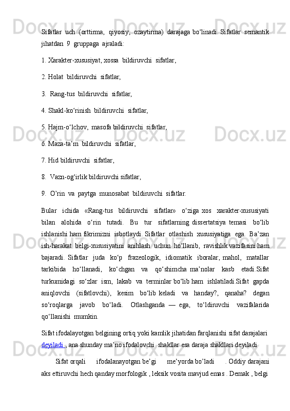 Sifatlar  uch  (orttirma,  qiyosiy,  ozaytirma)  darajaga bo‘linadi. Sifatlar  semantik
jihatdan  9  gruppaga  ajraladi:
1. Xarakter-xususiyat, xossa  bildiruvchi  sifatlar,
2. Holat  bildiruvchi  sifatlar,
3.  Rang-tus  bildiruvchi  sifatlar,
4. Shakl-ko‘rinish  bildiruvchi  sifatlar,
5. Hajm-o‘lchov,  masofa bildiruvchi  sifatlar,
6. Maza-ta’m  bildiruvchi  sifatlar,
7. Hid bildiruvchi  sifatlar,
8.  Vazn-og‘irlik bildiruvchi sifatlar,
9.  O’rin  va  paytga  munosabat  bildiruvchi  sifatlar. 
Bular     ichida     «Rang-tus     bildiruvchi     sifatlar»     o‘ziga   xos     xarakter-xususiyati
bilan     alohida     o‘rin     tutadi.     Bu     tur     sifatlarning   dissertatsiya   temasi     bo‘lib
ishlanishi ham fikrimizni  isbotlaydi. Sifatlar  otlashish  xususiyatiga  ega.  Ba’zan
ish-harakat  belgi-xususiyatini  anihlash  uchun  ho‘llanib,  ravishlik vazifasini ham
bajaradi.   Sifatlar     juda     ko‘p     frazeologik,     idiomatik     iboralar,   mahol,     matallar
tarkibida     ho‘llanadi,     ko‘chgan     va     qo‘shimcha   ma’nolar     kasb     etadi.Sifat
turkumidagi  so‘zlar  ism,  lakab  va  terminlar bo‘lib ham  ishlatiladi.Sifat  gapda
aniqlovchi     (sifatlovchi),     kesim     bo‘lib   keladi     va     handay?,     qanaha?     degan
so‘roqlarga     javob     bo‘ladi.     Otlashganda   —   ega,     to‘ldiruvchi     vazifalarida
qo‘llanishi  mumkin.
Sifat   ifodalayotgan   belgining   ortiq   yoki   kamlik   jihatidan   farqlanishi   sifat   darajalari  
deyiladi        ,   ana   shunday   ma’no   ifodalovchi    shakllar   esa   daraja   shakllari deyiladi
Sifat   orqali   ifodalanayotgan   be’gi   me’yorda   bo’ladi   .   Oddiy   darajani
aks   ettiruvchi   hech   qanday   morfologik   ,   leksik   vosita   mavjud   emas   .   Demak   ,   belgi 