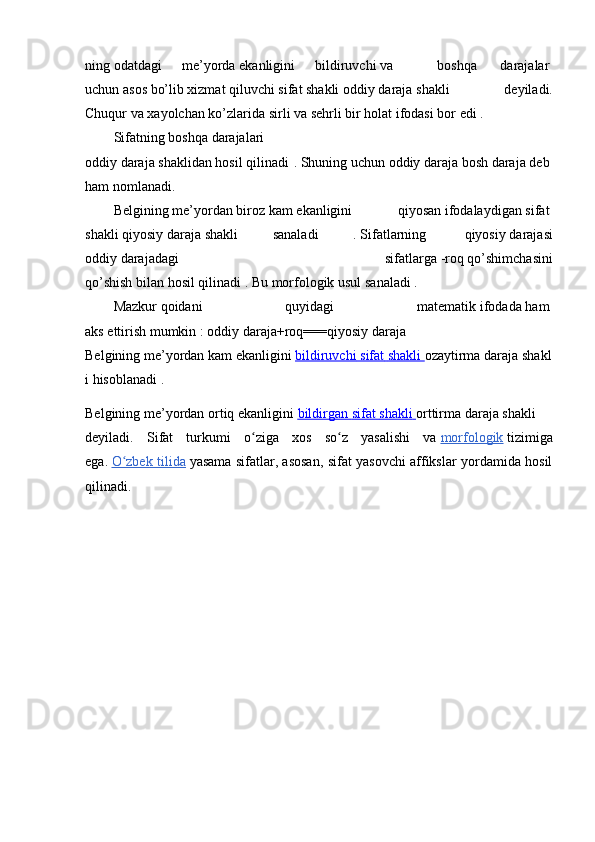 ning   odatdagi   me’yorda   ekanligini   bildiruvchi   va       boshqa     darajalar  
uchun   asos   bo’lib   xizmat   qiluvchi   sifat   shakli   oddiy   daraja   shakli   deyiladi.
Chuqur   va   xayolchan   ko’zlarida   sirli va   sehrli bir   holat   ifodasi bor   edi .  
Sifatning   boshqa   darajalari
oddiy   daraja   shaklidan   hosil   qilinadi .   Shuning   uchun   oddiy   daraja   bosh   daraja   deb  
ham   nomlanadi.  
Belgining   me’yordan   biroz   kam   ekanligini   qiyosan   ifodalaydigan   sifat  
shakli   qiyosiy   daraja   shakli   sanaladi   .   Sifatlarning     qiyosiy   darajasi
oddiy   darajadagi   sifatlarga   -roq   qo’shimchasini
qo’shish   bilan   hosil   qilinadi .   Bu   morfologik   usul   sanaladi .  
Mazkur   qoidani   quyidagi   matematik   ifodada   ham  
aks   ettirish   mumkin   :   oddiy   daraja+roq===qiyosiy   daraja  
Belgining   me’yordan   kam   ekanligini   bildiruvchi        sifat        shakli        ozaytirma   daraja   shakl
i hisoblanadi .
Belgining   me’yordan   ortiq   ekanligini   bildirgan        sifat        shakli        orttirma   daraja   shakli
deyiladi.   Sifat   turkumi   o ziga   xos   so z   yasalishi   vaʻ ʻ   morfologik   tizimiga
ega.   O zbek tilida	
ʻ   yasama sifatlar, asosan, sifat yasovchi affikslar yordamida hosil
qilinadi. 