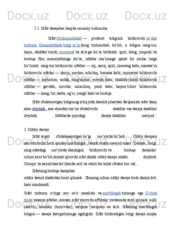             2.1.  Sifat  darajalari haqida umumiy tushuncha 
          Sifat   ( tilshunoslikda )   —   predmet   belgisini   bildiruvchi   so zlarʻ
turkumi .   Grammatikada   belgi   so zi	
ʻ   keng   tushunchali   bo lib,   u   belgini   rang-tus,	ʻ
hajm,   shaklko rinish,	
ʻ   xususiyat   va   sh.k.ga   ko ra   bildiradi:   qizil,   keng,   yoqimli   va	ʻ
boshqa   Shu   xususiyatlariga   ko ra,   sifatlar   ma nosiga   qarab   bir   necha   turga	
ʻ ʼ
bo linadi:  rang-tus bildiruvchi  sifatlar	
ʻ   — oq, sariq, qizil, nimrang kabi;  mazata m	ʼ
bildiruvchi  sifatlar   — shirin, nordon, achchiq,  bemaza kabi;  xususiyat  bildiruvchi
sifatlar   —   mehribon,   sodda,   mug ambir,   yuvosh   kabi;   shaklko rinish   bildiruvchi	
ʻ ʻ
sifatlar   —   gavdali,   novcha,   uzunchoq,   yassi   kabi;   hajmo lchov   bildiruvchi	
ʻ
sifatlar   — keng, tor, katta, og ir, yengil kabi va boshqa.	
ʻ
Sifat   ifodalayotgan   belgining   ortiq   yoki   kamlik   jihatidan   farqlanishi   sifat   daraj
alari   deyiladi        ,   ana   shunday   ma ’ no   ifodalovchi     shakllar   esa   daraja   shakllari
deyiladi   .   Sifatlarda   quyidagi   daraja   shakllari   mavjud   :  
1.   Oddiy   daraja  
Sifat   orqali   ifodalanayotgan   be’gi   me’yorda   bo’ladi   .   Oddiy   darajani
aks   ettiruvchi   hech   qanday   morfologik   ,   leksik   vosita   mavjud   emas   .   Demak   ,   belgi
ning   odatdagi   me’yorda   ekanligini   bildiruvchi   va       boshqa     darajalar  
uchun   asos   bo’lib   xizmat   qiluvchi   sifat   shakli   oddiy   daraja   shakli   deyiladi.
Chuqur   va   xayolchan   ko’zlarida   sirli va   sehrli bir   holat   ifodasi bor   edi .  
Sifatning   boshqa   darajalari
oddiy   daraja   shaklidan   hosil   qilinadi .   Shuning   uchun   oddiy   daraja   bosh   daraja   deb  
ham   nomlanadi.  
Sifat   turkumi   o ziga   xos   so z   yasalishi   va	
ʻ ʻ   morfologik   tizimiga   ega.   O zbek	ʻ
tilida   yasama sifatlar, asosan, sifat yasovchi affikslar yordamida xreil qilinadi: aqlli
(akl+li),   hosildor   (hosil+dor),   serqirra   (serqirra)   va   sh.k.   Sifatning   morfologik
belgisi   —   daraja   kategoriyasiga   egaligidir.   Sifat   bildiradigan   belgi   daraja   nuqtai 