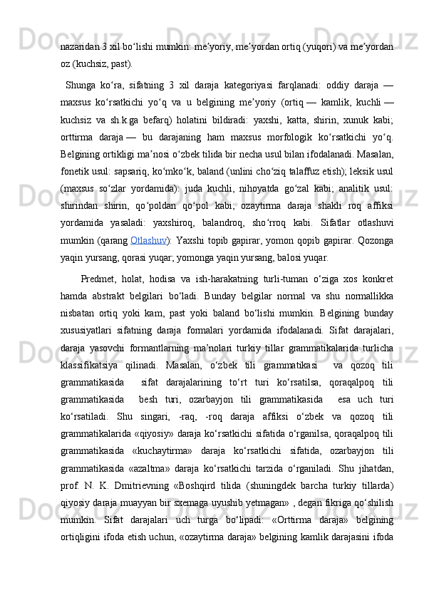 nazaridan 3 xil bo lishi mumkin: me yoriy, me yordan ortiq (yuqori) va me yordanʻ ʼ ʼ ʼ
oz (kuchsiz, past). 
  Shunga   ko ra,   sifatning   3   xil   daraja   kategoriyasi   farqlanadi:   oddiy   daraja   —	
ʻ
maxsus   ko rsatkichi   yo q   va   u   belgining   me yoriy   (ortiq
ʻ ʻ ʼ   —   kamlik,   kuchli   —
kuchsiz   va   sh.k.ga   befarq)   holatini   bildiradi:   yaxshi,   katta,   shirin,   xunuk   kabi;
orttirma   daraja   —   bu   darajaning   ham   maxsus   morfologik   ko rsatkichi   yo q.	
ʻ ʻ
Belgining ortikligi ma nosi o zbek tilida bir necha usul bilan ifodalanadi. Masalan,	
ʼ ʻ
fonetik usul: sapsariq, ko mko k, baland (unlini cho ziq talaffuz etish); leksik usul	
ʻ ʻ ʻ
(maxsus   so zlar   yordamida):   juda   kuchli,   nihoyatda   go zal   kabi;   analitik   usul:	
ʻ ʻ
shirindan   shirin,   qo poldan   qo pol   kabi;   ozaytirma   daraja   shakli   roq   affiksi	
ʻ ʻ
yordamida   yasaladi:   yaxshiroq,   balandroq,   sho rroq   kabi.  	
ʻ Sifatlar   otlashuvi
mumkin (qarang   Otlashuv ):   Yaxshi   topib gapirar, yomon  qopib gapirar.  Qozonga
yaqin yursang, qorasi yuqar; yomonga yaqin yursang, balosi yuqar.
Predmet,   holat,   hodisa   va   ish-harakatning   turli-tuman   o‘ziga   xos   konkret
hamda   abstrakt   belgilari   bo‘ladi.   Bunday   belgilar   normal   va   shu   normallikka
nisbatan   ortiq   yoki   kam,   past   yoki   baland   bo‘lishi   mumkin.   Belgining   bunday
xususiyatlari   sifatning   daraja   formalari   yordamida   ifodalanadi.   Sifat   darajalari,
daraja   yasovchi   formantlarning   ma’nolari   turkiy   tillar   grammatikalarida   turlicha
klassifikatsiya   qilinadi.   Masalan,   o‘zbek   tili   grammatikasi     va   qozoq   tili
grammatikasida     sifat   darajalarining   to‘rt   turi   ko‘rsatilsa,   qoraqalpoq   tili
grammatikasida     besh   turi,   ozarbayjon   tili   grammatikasida     esa   uch   turi
ko‘rsatiladi.   Shu   singari,   -raq,   -roq   daraja   affiksi   o‘zbek   va   qozoq   tili
grammatikalarida «qiyosiy» daraja ko‘rsatkichi  sifatida o‘rganilsa, qoraqalpoq tili
grammatikasida   «kuchaytirma»   daraja   ko‘rsatkichi   sifatida,   ozarbayjon   tili
grammatikasida   «azaltma»   daraja   ko‘rsatkichi   tarzida   o‘rganiladi.   Shu   jihatdan,
prof.   N.   K.   Dmitrievning   «Boshqird   tilida   (shuningdek   barcha   turkiy   tillarda)
qiyosiy daraja muayyan bir sxemaga uyushib yetmagan» , degan fikriga qo‘shilish
mumkin.   Sifat   darajalari   uch   turga   bo‘lipadi:   «Orttirma   daraja»   belgining
ortiqligini ifoda etish uchun, «ozaytirma daraja» belgining kamlik darajasini ifoda 