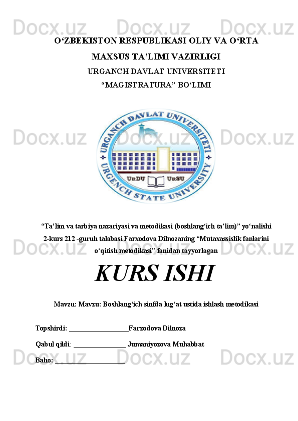 O‘ZBEKISTON RESPUBLIKASI OLIY VA O‘RTA
MAXSUS TA’LIMI VAZIRLIGI
URGANCH DAVLAT UNIVERSITETI
“MAGISTRATURA” BO‘LIMI
“Ta’lim va tarbiya nazariyasi va metodikasi (boshlang‘ich ta’lim)” yo‘nalishi
2-kurs 212 -guruh talabasi  Farxodova Dilnoza ning “Mutaxassislik fanlarini
o‘qitish metodikasi” fanidan tayyorlagan 
KURS ISHI
Mavzu:  Mavzu:  Boshlang ich sinfda lug at ustida ishlash metodikasi ʻ ʻ
Topshirdi: _________________ Farxodova Dilnoza
Qabul qildi :  _______________ Jumaniyozova Muhabbat
Baho: ____________________ 