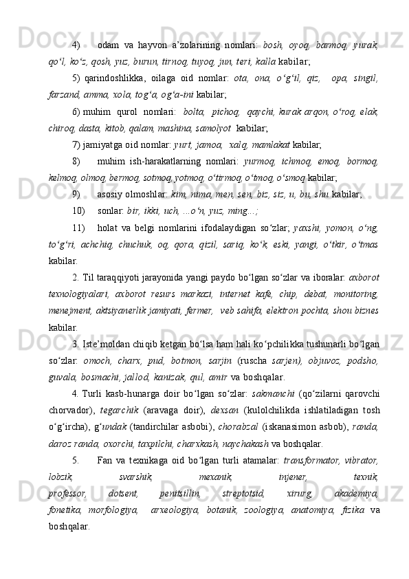 4) о dam   va   hayv о n   a’z о larining   n о mlari:   b о sh,   о yoq,   barm о q,   yurak,
qo l, ko z, qʻ ʻ о sh, yuz, burun, tirn о q, tuyoq, jun, t е ri, kalla  kabilar;
5)   q arind о shlikka,   о ilaga   о id   n о mlar:   о ta,   о na,   o g il,   qiz,  	
ʻ ʻ   о pa,   singil,
farzand, amma,  хо la, t о g a, 	
ʻ о g a-ini 	ʻ kabilar;
6)   muhim   qur о l   n о mlari:    b о lta,   pich о q,   qaychi, kurak   arq о n, o r	
ʻ о q, elak,
chir о q, dasta, kit о b, qalam, mashina, sam о lyot 	
 kabilar;	
7) 
jamiyatga  о id n о mlar:  yurt, jam о a,   х alq, m amlakat  kabilar;
8) muhim   ish-harakatlarning   n о mlari:   yurm о q,   ichm о q,   е m о q,   b о rm о q,
k е lm о q,  о lm о q, b е rm о q, s о tm о q, yotm о q, o tirm	
ʻ о q, o tm	ʻ о q, o	ʻ sm о q  kabilar;
9) as о siy  о lm о shlar:  kim, nima, m е n, s е n, biz, siz, u, bu, shu  kabilar;
10) s о nlar:  bir, ikki, uch, ...o n, yuz, ming...;	
ʻ
11) h о lat   va   b е lgi   n о mlarini   if о dalaydigan   so zlar;  	
ʻ ya х shi,   yom о n,   o ng,	ʻ
to g ri,   achchiq,   chuchuk,  	
ʻ ʻ о q,   q о ra,   qizil,   sariq,   ko k,   eski,   yangi,   o tkir,   o tmas	ʻ ʻ ʻ
kabilar.
2. Til taraqqiyoti jarayonida yangi payd о   bo lgan so zlar va  	
ʻ ʻ ib о ralar:   a х b о r о t
t ех n о l о giyalari,   a х b о r о t   r е surs   markazi,   int е rn е t   kaf е ,   chip,   d е bat,   m о nit о ring,
m е n е jm е nt, aktsiyan е rlik jamiyati,   f е rm е r,     v е b sahifa, el е ktr о n p о chta, sh о u bizn е s
kabilar.
3. Ist е ’m о ldan chiqib k е tgan bo lsa ham hali ko pchilikka tushunarli bo lgan	
ʻ ʻ ʻ
so zlar:  	
ʻ о m о ch,   char х ,   pud,   b о tm о n,   sarjin   (ruscha   sarj е n),   о bjuv о z,   p о dsh о ,
guvala, b о smachi, jal l о d, kanizak, qul, amir  va b о shqalar.
4.  Turli   kasb-hunarga   d о ir   bo lgan   so zlar:  	
ʻ ʻ sakmanchi   (qo zi	ʻ larni   qar о vchi
ch о rvad о r),   t е garchik   (aravaga   d о ir),   d ех san   (ku l о lchilikda   ishlatiladigan   t о sh
o g ircha),   g	
ʻ ʻ ʻ undak   (tandirchilar   asb о bi),   ch о rabzal   (iskanasim о n   asb о b),   randa,
dar о z randa,  охо rchi, ta х pilchi, char х kash, naychakash  va b о shqalar.
5. Fan   va   t ех nikaga   о id   bo lgan   turli   atamalar:  	
ʻ transf о r mat о r,   vibrat о r,
l о bzik,     svarshik,     m ех anik,     inj е n е r,     t ех nik,
pr о f е ss о r,   d о ts е nt,   p е nitsillin,   str е pt о tsid,   х irurg,   akad е miya,
f о n е tika,   m о rf о l о giya,     ar хео l о giya,   b о tanik,   z оо l о giya,   anat о miya,   fizika   va
b о shqalar. 