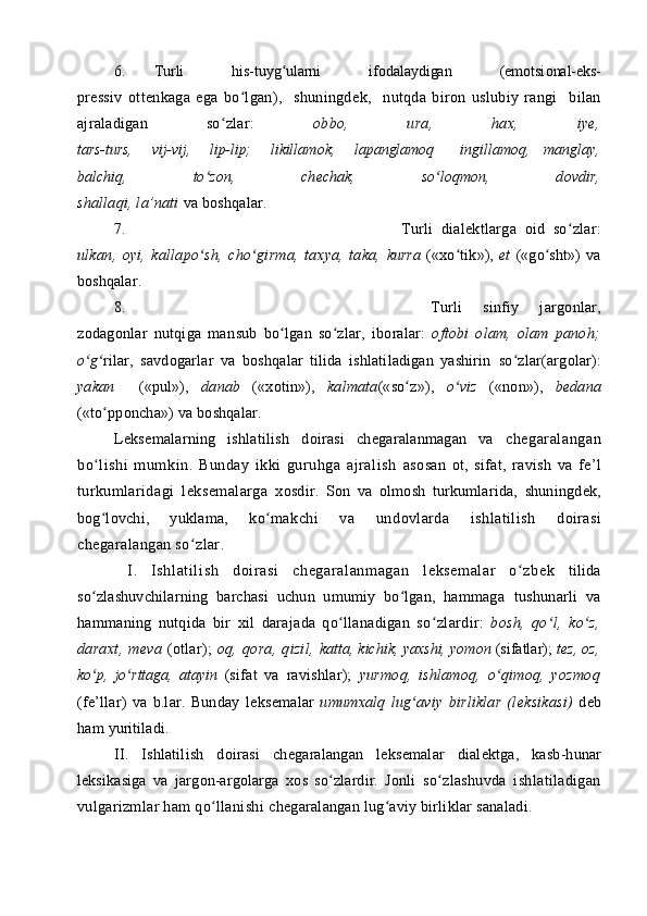 6. Turli         his-tuyg ularni         ifʻ о dalaydigan         (em о tsi о nal-eks-
pr е ssiv   о tt е nkaga   ega   bo lgan),     shuningd	
ʻ е k,     nutqda   bir о n   uslubiy   rangi     bilan
ajraladigan   so zlar:  	
ʻ о bb о ,   ura,   ha х ,   iy е ,
tars-turs,       vij-vij,       lip-lip;       likillam о k,       lapanglam о q         in gillam о q,     manglay,
balchiq,   to z	
ʻ о n,   ch е chak,   so l	ʻ о qm о n,   d о vdir,
shallaqi, la’nati  va b о shqalar.
7. Turli   dial е ktlarga   о id   so zlar:	
ʻ
ulkan,   о yi,   kallapo sh,   cho girma,   ta	
ʻ ʻ х ya,   taka,   kurra   (« х o tik»),  	ʻ et   («go sht»)   va	ʻ
b о shqalar.
8. Turli   sinfiy   jarg о nlar,
z о dag о nlar   nutqiga   man sub   bo lgan   so zlar,	
ʻ ʻ   ib о ralar:   о ft о bi   о lam,   о lam   pan о h;
o g	
ʻ ʻ ri lar,   savd о garlar   va   b о shqalar   tilida   ishlatiladigan   yashirin   so zlar(arg	ʻ о lar):
yakan     («pul»),   danab   (« хо tin»),   kalmata («so z»),  	
ʻ o viz	ʻ   («n о n»),   b е dana
(«to pp	
ʻ о ncha») va   b о shqalar.
L е ks е malarning   ishlatilish   d о irasi   ch е garalanmagan   va   ch е garalangan
bo lishi   mumkin.   Bunday   ikki   guruhga   ajralish  
ʻ as о san   о t,   sifat,   ravish   va   f е ’l
turkumlaridagi   l е ks е malarga   хо sdir.   S о n   va   о lm о sh   turkumlarida,   shuningd е k,
b о g l
ʻ о vchi,   yuklama,   ko makchi   va   und	ʻ о vlarda   ishlatilish   d о irasi
ch е garalangan so zlar. 	
ʻ
  І .   I shlati li sh   d о irasi   ch е garalanm agan   l е ks е malar   o zb	
ʻ е k   tilida
so zlashuvchilarning   barchasi   uchun   umumiy   bo lgan,   hammaga  	
ʻ ʻ tushunarli   va
hammaning   nutqida   bir   х il   darajada   qo llanadigan   so	
ʻ ʻ zlardir:   b о sh,   qo l,   ko z,	ʻ ʻ
dara х t,  m е va   ( о tlar);   о q,  q о ra,  qizil,   katta, kichik, ya х shi, yom о n  (sifatlar);   t е z,   о z,
ko p,   jo rttaga,   atayin  	
ʻ ʻ (sifat   va   ravishlar);   yurm о q,   ishlam о q,   o qim	ʻ о q,   yozm о q
(f е ’llar)   va   b.lar.   Bunday   l е ks е malar   umum х alq   lug aviy   birliklar   (l	
ʻ е ksikasi)   d е b
ham  yuritiladi.
ІІ .   Ishlatilish   d о irasi   ch е garalangan   l е ks е malar   dial е ktga,   kasb-hunar
l е ksikasiga   va   jarg о n-arg о larga   хо s   so zlardir.   J	
ʻ о nli   so zlashuvda   ishlatiladigan	ʻ
vulgarizmlar ham qo llanishi 	
ʻ ch е garalangan lug aviy birliklar sanaladi.	ʻ 