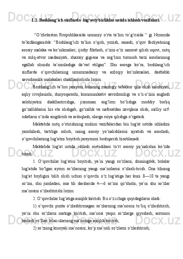 1.2.   Boshlang ich ʻ sinf larda  lug aviy birliklar ustida ishlash vazifalari	ʻ .
  “O zbekiston   Respublikasida   umumiy   o rta   ta’lim   to g risida   “   gi   Nizomda	
ʻ ʻ ʻ ʻ
ta’kidlanganidek:   “Boshlang ich   ta’lim   o qish,   yozish,   sanash,   o quv   faoliyatining	
ʻ ʻ ʻ
asosiy malaka va ko nikmalari, ijodiy fikrlash, o zini-o zi nazorat qilish uquvi, nutq	
ʻ ʻ ʻ
va   xulq-atvor   madaniyati,   shaxsiy   gigiena   va   sog lom   turmush   tarzi   asoslarining	
ʻ
egallab   olinishi   ta’minlashga   da’vat   etilgan”.   Shu   asosga   ko ra,   boshlang ich	
ʻ ʻ
sinflarda   o quvchilarning   umummadaniy   va   axloqiy   ko nikmalari,   dastlabki	
ʻ ʻ
savodxonlik malakalari shakllantirilishi lozim.
Boshlang ich   ta’lim   jarayoni   bolaning   mantiqiy   tafakkur   qila   olish   salohiyati,	
ʻ
aqliy   rivojlanishi,   dunyoqarashi,   kommunikativ   savodxonligi   va   o z-o zini   anglash	
ʻ ʻ
salohiyatini   shakllantirishga,   jismonan   sog lom   bo lishga   moddiy   borliq	
ʻ ʻ
go zalliklarini   his   eta   olishgab,   go zallik   va   nafosatdan   zavqlana   olish,   milliy   urf-	
ʻ ʻ
odatlarni o zida singdirish va ardoqlash, ularga rioya qilishga o rgatadi.  	
ʻ ʻ
Maktabda   nutq   o stirishning   muhim   vazifalaridan   bin   lug at   ustida   ishlashni	
ʻ ʻ
yaxshilash,   tartibga   solish,   uning   asosiy   yo nalishlarini   ajratish   va   asoslash,	
ʻ
o quvchilarning lug atini boyitish jarayonini boshqarish hisoblanadi.	
ʻ ʻ
Maktabda   lug at   ustida   ishlash   metodikasi   to rt   asosiy   yo nalishni   ko zda	
ʻ ʻ ʻ ʻ
tutadi:
1.   O quvchilar   lug atini   boyitish,   ya’ni   yangi   so zlami,   shuningdek,   bolalar	
ʻ ʻ ʻ
lug atida   bo lgan   ayrim   so zlarning   yangi   ma’nolarini   o zlash-tirish.   Ona   tilining	
ʻ ʻ ʻ ʻ
lug at   boyligini   bilib   olish   uchun   o quvchi   o z   lug atiga   har   kuni   8—10   ta   yangi
ʻ ʻ ʻ ʻ
so zni,   shu   jumladan,   ona   tili   darslarida   4—6   so zni   qo shishi,   ya’ni   shu   so zlar
ʻ ʻ ʻ ʻ
ma’nosini o zlashtirishi lozim.	
ʻ
2.   O quvchilar lug atiga aniqlik kiritish. Bu o z ichiga quyidagilarni oladi: 
ʻ ʻ ʻ
1)   o quvchi   puxta   o zlashtirmagan   so zlarning   ma’nosini   to liq   o zlashtirish,
ʻ ʻ ʻ ʻ ʻ
ya’ni   shu   so zlarni   matnga   kiritish,   ma’nosi   yaqin   so zlarga   qiyoslash,   antonim	
ʻ ʻ
tanlash yo llari bilan ularning ma’nosiga aniqlik kiritish; 	
ʻ
2) so zning kinoyali ma’nosini, ko p ma’noli so zlarni o zlashtirish;
ʻ ʻ ʻ ʻ 