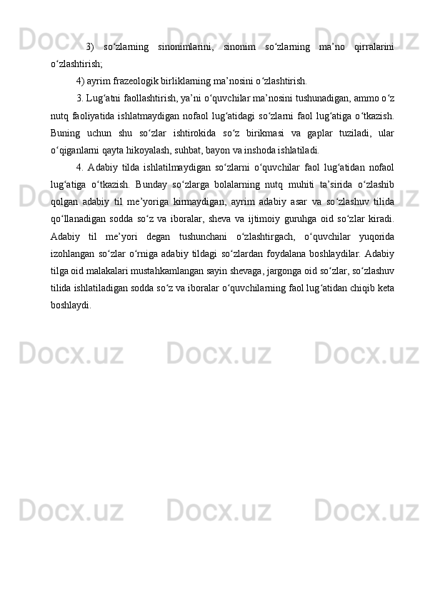   3)   so zlarning   sinonimlarini,   sinonim   so zlarning   ma’no   qirralariniʻ ʻ
o zlashtirish; 	
ʻ
4) ayrim frazeologik birliklarning ma’nosini o zlashtirish.	
ʻ
3. Lug atni faollashtirish, ya’ni o quvchilar ma’nosini tushunadigan, ammo o z	
ʻ ʻ ʻ
nutq faoliyatida ishlatmaydigan   nofaol   lug atidagi   so zlarni  faol  lug atiga o tkazish.	
ʻ ʻ ʻ ʻ
Buning   uchun   shu   so zlar   ishtirokida   so z   birikmasi   va   gaplar   tuziladi,   ular	
ʻ ʻ
o qiganlarni qayta hikoyalash, suhbat, bayon va inshoda ishlatiladi.	
ʻ
4.   Adabiy   tilda   ishlatilmaydigan   so zlarni   o quvchilar   faol   lug atidan   nofaol	
ʻ ʻ ʻ
lug atiga   o tkazish.   Bunday   so zlarga   bolalarning   nutq   muhiti   ta’sirida   o zlashib	
ʻ ʻ ʻ ʻ
qolgan   adabiy   til   me’yoriga   kirmaydigan,   ayrim   adabiy   asar   va   so zlashuv   tilida	
ʻ
qo llanadigan   sodda   so z   va   iboralar,   sheva   va   ijtimoiy   guruhga   oid   so zlar   kiradi.	
ʻ ʻ ʻ
Adabiy   til   me’yori   degan   tushunchani   o zlashtirgach,   o quvchilar   yuqorida	
ʻ ʻ
izohlangan   so zlar   o rniga   adabiy   tildagi   so zlardan   foydalana   boshlaydilar.   Adabiy	
ʻ ʻ ʻ
tilga oid malakalari mustahkamlangan sayin shevaga, jargonga oid so zlar, so zlashuv	
ʻ ʻ
tilida ishlatiladigan sodda so z va iboralar o quvchilarning faol lug atidan chiqib keta	
ʻ ʻ ʻ
boshlaydi. 