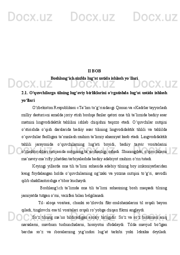 II  BOB
Boshlang ich sinfda lug at ustida ishlash yo`llariʻ ʻ
2.1.   O quvchilarga tilning lug a	
ʻ ʻ viy birliklarini   o rgatishda lug at  ustida ishlash	ʻ ʻ
yo llari	
ʻ
O zbekiston Respublikasi «Ta’lim to g risida»gi Qonun va «Kadrlar tayyorlash	
ʻ ʻ ʻ
milliy dasturi»ni amalda joriy etish boshqa fanlar qatori ona tili ta’limida badiiy asar
matnini   lingvodidaktik   tahlilini   ishlab   chiqishni   taqozo   etadi.   O quvchilar   nutqini	
ʻ
o stirishda   o qish   darslarida   badiiy   asar   tilining   lingvodidaktik   tihlili   va   tahlilda	
ʻ ʻ
o quvchilar faolligini ta’minlash muhim ta’limiy ahamiyat kasb etadi. Lingvodidaktik
ʻ
tahlili   jarayonida   o quvchilarning   lug ati   boyidi,   badiiy   tasvir   vositalarini	
ʻ ʻ
o zlashtirishlari natijasida nutqining ta’sirchanligi oshadi. Shuningdek, o quvchilarni	
ʻ ʻ
ma’naviy-ma’rifiy jihatdan tarbiyalashda badiiy adabiyot muhim o rin tutadi.	
ʻ
Keyingi   yillarda   ona   tili   ta’limi   sohasida   adabiy   tilning   boy   imkoniyatlaridan
keng   foydalangan   holda   o quvchilarning   og zaki   va   yozma   nutqini   to g ri,   savodli	
ʻ ʻ ʻ ʻ
qilib shakllantirishga e’tibor kuchaydi.
                  Boshlang ich   ta’limda   ona   tili   ta’limi   sohasining   bosh   maqsadi   tilning	
ʻ
jamiyatda tutgan o rni, vazifasi bilan belgilanadi. 	
ʻ
                    Til-   aloqa   vositasi,   chunki   so zlovchi   fikr-mulohazalarini   til   orqali   bayon	
ʻ
qiladi, tinglovchi esa til vositalari orqali ro yobga chiqan fikrni anglaydi. 	
ʻ
So z   tilning   ma’no   bildiradigan   asosiy   birligidir.   So z   va   so z   birikmasi   aniq	
ʻ ʻ ʻ
narsalarni,   mavhum   tushunchalarni,   hissiyotni   ifodalaydi.   Tilda   mavjud   bo lgan	
ʻ
barcha   so z   va   iboralarning   yig indisi   lug at   tarkibi   yoki   leksika   deyiladi.	
ʻ ʻ ʻ 