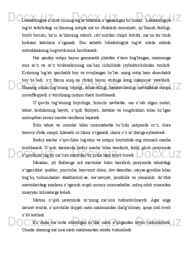 Leksikologiya o zbek tilining lug at tarkibini o rganadigan bo limdir.  Leksikologiyaʻ ʻ ʻ ʻ
lug at  tarkibidagi   so zlarning  nutqda  ma’no  ifodalash   xususiyati,   qo llanish   faolligi,	
ʻ ʻ ʻ
boyib   borislii,   ba’zi   so zlarning   eskirib,   iste’moldan   chiqib   ketishi,   ma’no   ko chish	
ʻ ʻ
hodisasi   kabilarni   o rganadi.   Shu   sababli   leksikologiya   lug at   ustida   ishlash
ʻ ʻ
metodikasining lingvistik asosi hisoblanadi.
Har   qanday   nutqiy   bayon   grammatik   jihatdan   o zaro   bog langan,   mazmunga	
ʻ ʻ
mos   so z   va   so z   birikmalarining   ma’lum   izchillikda   joylashtirilishidan   tuziladi.	
ʻ ʻ
Kishining   lug ati   qanchalik   boy   va   rivojlangan   bo lsa,   uning   nutqi   ham   shunchalik	
ʻ ʻ
boy   bo ladi;   o z   fikrini   aniq   va   ifodali   bayon   etishiga   keng   imkoniyat   yaratiladi.	
ʻ ʻ
Shuning   uchun   lug atning   boyligi,   xilma-xilligi,   harakatchanligi   metodikada   nutqni	
ʻ
muvaffaqiyatli o stirishning muhim sharti hisoblanadi.	
ʻ
O quvchi   lug atining   boyishiga,   birinchi   navbatda,   uni   o rab   olgan   muhit,	
ʻ ʻ ʻ
tabiat,   kishilarning   hayoti,   o qish   faoliyati,   kattalar   va   tengdoshlari   bilan   bo lgan	
ʻ ʻ
muloqatlari asosiy manba vazifasini bajaradi.
Bola   tabiat   va   insonlar   bilan   munosabatda   bo lishi   natijasida   so z,   ibora	
ʻ ʻ
tasviriy ifoda, maqol, hikmatli so zlarni o rganadi, ularni o z so zlariga aylantiradi.	
ʻ ʻ ʻ ʻ
Badiiy asarlar o quvchilar lug atini va nutqini boyitishda eng ishonarli manba	
ʻ ʻ
hisoblanadi.   O qish   darslarida   badiiy   asarlar   bilan   tanishish,   tahlil   qilish   jarayonida	
ʻ
o quvchilar lug ati ma’lum mav	
ʻ ʻ zular bo yicha ham boyib boradi.	ʻ
Masalan,   yil   fasllariga   oid   mavzular   bilan   tanishish   jarayonida   tabiatdagi
o zgarishlar, qushlar, jonivorlar, hayvonot olami, dov-daraxtlar, maysa-giyohlar bilan	
ʻ
bog liq   tushunchalari   shakllantiril-sa,   ma’naviyat,   yaxshilik   va   yomonlik,   do stlik	
ʻ ʻ
mavzularidagi asarlarni o rganish orqali insoniy munosabatlar, axloq-odob yuzasidan	
ʻ
muayyan xulosalarga keladi.
Matnni   o qish   jarayonida   so zning   ma’nosi   tushuntirilmaydi.   Agar   unga	
ʻ ʻ
zarurat sezilsa, o quvchilar diqqati matn mazmunidan chalg itilmay, qisqa izoh berib
ʻ ʻ
o tib ketiladi.	
ʻ
Ko chma   ma’noda   ishlatilgan   so zlar   matn   o qilgandan   keyin   tushuntiriladi.	
ʻ ʻ ʻ
Chunki ularning ma’nosi matn mazmunidan yaxshi tushuniladi. 