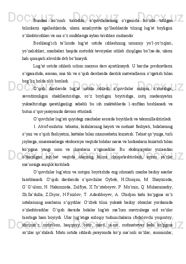 Bundan   ko rinib   turibdiki,   o quvchilarning   o rganishi   ko zda   tutilganʻ ʻ ʻ ʻ
bilimlarni   egallashlarida,   ularni   amaliyotda   qo llashlarida   tilning   lug at   boyligini	
ʻ ʻ
o zlashtirishlari va uni o z mulklariga aylan-tirishlari muhimdir.	
ʻ ʻ
Boshlang ich   ta’limda   lug at   ustida   ishlashning   umumiy   yo l-yo riqlari,	
ʻ ʻ ʻ ʻ
yo nalishlari,  manbalari  haqida   metodik  tavsiyalar   ishlab  chiqilgan  bo lsa-da,  ularni	
ʻ ʻ
hali qoniqarli ahvolda deb bo lmaydi.	
ʻ
Lug at   ustida   ishlash   uchun   maxsus   dars   ajratilmaydi.   U   barcha   predmetlarni	
ʻ
o rganishda, asosan, ona tili va o qish darslarida darslik materiallarini o rgatish bilan	
ʻ ʻ ʻ
bog liq holda olib boriladi.	
ʻ
O qish   darslarida   lug at   ustida   ishlash   o quvchilar   nutqini   o stirishga,	
ʻ ʻ ʻ ʻ
savodxonligini   shakllantirishga,   so z   boyligini   boyitishga,   nutq   madaniyatini	
ʻ
yuksaltirishga   qaratilganligi   sababli   bu   ish   maktablarda   1-sinfdan   boshlanadi   va
butun o quv jarayonida davom ettiriladi.	
ʻ
O quvchilar lug ati quyidagi manbalar asosida boyitiladi va takomillashtiriladi:
ʻ ʻ
1. Atrof-muhitni: tabiatni, kishilarning hayoti va mehnat faoliyati, bolalarning
o yini va o qish faoliyatini, kattalar bilan munosabatni kuzatish. Tabiat qo yniga, turli	
ʻ ʻ ʻ
joylarga, muassasalarga ekskursiya vaqtida bolalar narsa va hodisalarni kuzatish bilan
ko pgina   yangi   nom   va   iboralarni   o rganadilar.   Bu   ekskursiyalar   yuzasidan
ʻ ʻ
o tkazilgan   suh-bat   vaqtida   ularning   bilimi   chuqurlashtiriladi,   ayrim   so zlar
ʻ ʻ
ma’nosiga aniqlik kiritiladi.
O quvchilar lug atini va nutqini boyitishda eng ishonarli manba badiiy asarlar	
ʻ ʻ
hisoblanadi.   O qish   darslarida   o quvchilar   Oybek,   H.Olimjon,   M.   Shayxzoda,	
ʻ ʻ
G .G ulom,   H.   Hakimzoda,   Zulfiya,   X.To xtaboyev,   P.   Mo min,   Q.   Muhammadiy,	
ʻ ʻ ʻ ʻ
Sh.Sa’dulla,   Z.Diyor,   N.Fozilov,   T.   Adashboyev,   A.   Obidjon   kabi   ko pgina   so z	
ʻ ʻ
ustalarining   asarlarini   o qiydilar.   O zbek   tilini   yuksak   badiiy   obrazlar   yordamida	
ʻ ʻ
o zlashtiradilar.   O qish   darsida   bolalar   lug ati   ma’lum   mavzularga   oid   so zlar	
ʻ ʻ ʻ ʻ
hisobiga   ham   boyiydi.   Ular   lug atiga   axloqiy   tushunchalarni   ifodalovchi   yoqimtoy,	
ʻ
shirinso z,   mehribon,   haqcpniy,   botir,   mard,   ja-sur,   mehnatsevar   kabi   ko pgina	
ʻ ʻ
so zlar   qo shiladi.   Matn   ustida   ishlash   jarayonida   ko p   ma’noli   so zlar,   sinonimlar,	
ʻ ʻ ʻ ʻ 
