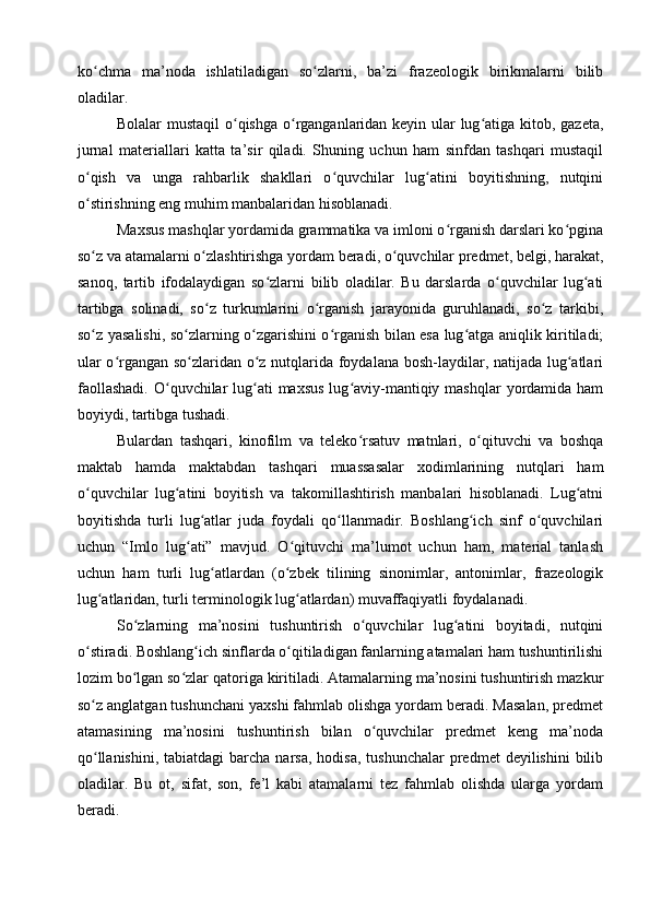 ko chma   ma’noda   ishlatiladigan   so zlarni,   ba’zi   frazeologik   birikmalarni   bilibʻ ʻ
oladilar.
Bolalar mustaqil  o qishga o rganganlaridan keyin ular  lug atiga kitob, gazeta,	
ʻ ʻ ʻ
jurnal   materiallari   katta   ta’sir   qiladi.   Shuning   uchun   ham   sinfdan   tashqari   mustaqil
o qish   va   unga   rahbarlik   shakllari   o quvchilar   lug atini   boyitishning,   nutqini	
ʻ ʻ ʻ
o stirishning eng muhim manbalaridan hisoblanadi.
ʻ
Maxsus mashqlar yordamida grammatika va imloni o rganish darslari ko pgina	
ʻ ʻ
so z va atamalarni o zlashtirishga yordam beradi, o quvchilar predmet, belgi, harakat,	
ʻ ʻ ʻ
sanoq,   tartib   ifodalaydigan   so zlar	
ʻ ni   bilib   oladilar.   Bu   darslarda   o quvchilar   lug ati	ʻ ʻ
tartibga   solinadi,   so z   turkumlarini   o rganish   jarayonida   guruhlanadi,   so z   tarkibi,	
ʻ ʻ ʻ
so z yasalishi, so zlarning o zgarishini o rganish bilan esa lug atga aniqlik kiritiladi;	
ʻ ʻ ʻ ʻ ʻ
ular o rgangan so zlaridan o z nutqlarida foydalana bosh-laydilar, natijada lug atlari	
ʻ ʻ ʻ ʻ
faollashadi.  O quvchilar  lug ati  maxsus  lug aviy-mantiqiy mashqlar  yordamida ham	
ʻ ʻ ʻ
boyiydi, tartibga tushadi.
Bulardan   tashqari,   kinofilm   va   teleko rsatuv   matnlari,   o qituvchi   va   boshqa	
ʻ ʻ
maktab   hamda   maktabdan   tashqari   muassasalar   xodimlarining   nutqlari   ham
o quvchilar   lug atini   boyitish   va   takomillashtirish   manbalari   hisoblanadi.   Lug atni	
ʻ ʻ ʻ
boyitishda   turli   lug atlar   juda   foydali   qo llanmadir.   Boshlang ich   sinf   o quvchilari	
ʻ ʻ ʻ ʻ
uchun   “Imlo   lug ati”   mavjud.   O qituvchi   ma’lumot   uchun   ham,   material   tanlash	
ʻ ʻ
uchun   ham   turli   lug atlardan   (o zbek   tilining   sinonimlar,   antonimlar,   frazeologik	
ʻ ʻ
lug atlaridan, turli terminologik lug atlardan) muvaffaqiyatli foydalanadi.	
ʻ ʻ
So zlarning   ma’nosini   tushuntirish   o quvchilar   lug atini   boyitadi,   nutqini	
ʻ ʻ ʻ
o stiradi. Boshlang ich sinflarda o qitiladigan fanlarning atamalari ham tushuntirilishi	
ʻ ʻ ʻ
lozim bo lgan so zlar qatoriga kiritiladi. Atamalarning ma’nosini tushuntirish mazkur	
ʻ ʻ
so z anglatgan tushunchani yaxshi fahmlab olishga yordam beradi. Masalan, predmet	
ʻ
atamasining   ma’nosini   tushuntirish   bilan   o quvchilar   predmet   keng   ma’noda	
ʻ
qo llanishini,  tabiatdagi   barcha narsa,  hodisa,  tushunchalar  predmet   deyilishini  bilib	
ʻ
oladilar.   Bu   ot,   sifat,   son,   fe’l   kabi   atamalarni   tez   fahmlab   olishda   ularga   yordam
beradi. 
