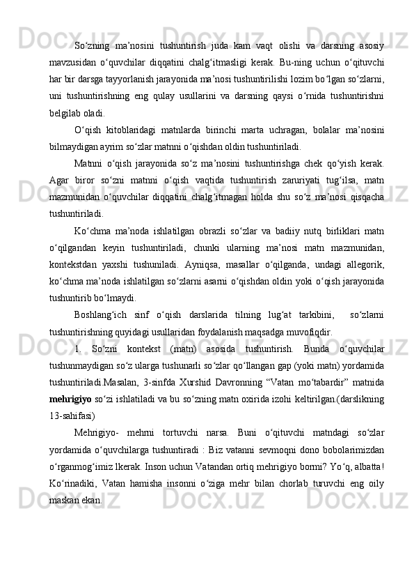 So zning   ma’nosini   tushuntirish   juda   kam   vaqt   olishi   va   darsning   asosiyʻ
mavzusidan   o quvchilar   diqqatini   chalg itmasligi   kerak.   Bu-ning   uchun   o qituvchi	
ʻ ʻ ʻ
har bir darsga tayyorlanish jarayonida ma’nosi tushuntirilishi lozim bo lgan so zlarni,	
ʻ ʻ
uni   tushuntirishning   eng   qulay   usullarini   va   darsning   qaysi   o rnida   tushuntirishni	
ʻ
belgilab oladi.
O qish   kitoblaridagi   matnlarda   birinchi   marta   uchragan,   bola	
ʻ lar   ma’nosini
bilmaydigan ayrim so zlar matnni o qishdan oldin tushuntiriladi.	
ʻ ʻ
Matnni   o qish   jarayonida   so z   ma’nosini   tushuntirishga   chek   qo yish   kerak.	
ʻ ʻ ʻ
Agar   biror   so zni   matnni   o qish   vaqtida   tushuntirish   zaruriyati   tug ilsa,   matn
ʻ ʻ ʻ
mazmunidan   o quvchilar   diqqatini   chalg itmagan   holda   shu   so z   ma’nosi   qisqacha
ʻ ʻ ʻ
tushuntiriladi.
Ko chma   ma’noda   ishlatilgan   obrazli   so zlar   va   badiiy   nutq   birliklari   matn	
ʻ ʻ
o qilgandan   keyin   tushuntiriladi,   chunki   ularning   ma’nosi   matn   mazmunidan,	
ʻ
kontekstdan   yaxshi   tushuniladi.   Ayniqsa,   masallar   o qilganda,   undagi   allegorik,	
ʻ
ko chma ma’noda ishlatilgan so zlarni asarni o qishdan oldin yoki o qish jarayonida	
ʻ ʻ ʻ ʻ
tushuntirib bo lmaydi.	
ʻ
Boshlang ich   sinf   o qish   darslarida   tilning   lug at   tarkibini,     so zlarni	
ʻ ʻ ʻ ʻ
tushuntirishning quyidagi usullaridan foydalanish maqsadga muvofiqdir. 
1 .   So zni   kontekst	
ʻ   (matn)   asosida   tushuntirish.   Bunda   o quvchilar	ʻ
tushunmaydigan so z ularga tushunarli so zlar qo llangan gap (yoki matn) yordamida	
ʻ ʻ ʻ
tushuntiriladi.Masalan,   3-sinfda   Xurshid   Davronning   “Vatan   mo tabardir”   matnida	
ʻ
mehrigiyo   so zi ishlatiladi va bu so zning matn oxirida izohi keltirilgan.(darslikning	
ʻ ʻ
13-sahifasi)
Mehrigiyo-   mehrni   tortuvchi   narsa.   Buni   o qituvchi   matndagi   so zlar	
ʻ ʻ
yordamida   o quvchilarga   tushuntiradi   :   Biz   vatanni   sevmoqni   dono   bobolarimizdan	
ʻ
o rganmog imiz lkerak. Inson uchun Vatandan ortiq mehrigiyo bormi? Yo q, albatta!	
ʻ ʻ ʻ
Ko rinadiki,   Vatan   hamisha   insonni   o ziga   mehr   bilan   chorlab   turuvchi   eng   oily	
ʻ ʻ
maskan ekan.      